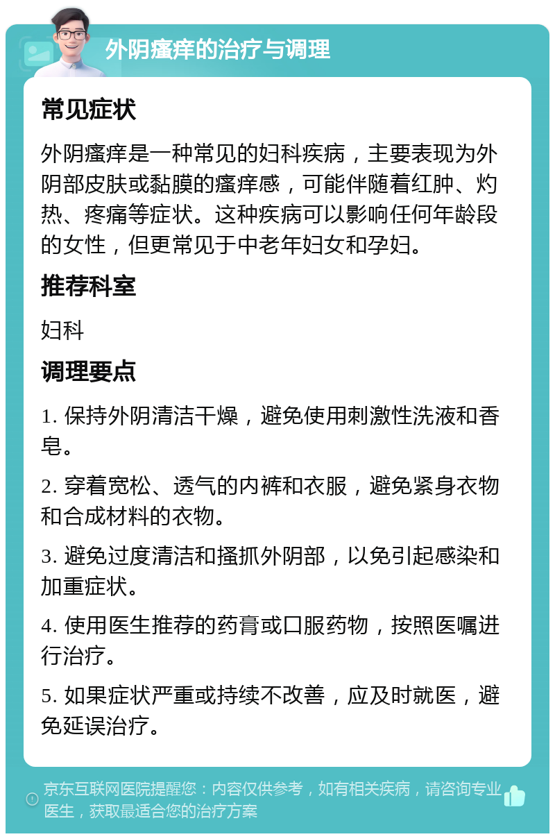 外阴瘙痒的治疗与调理 常见症状 外阴瘙痒是一种常见的妇科疾病，主要表现为外阴部皮肤或黏膜的瘙痒感，可能伴随着红肿、灼热、疼痛等症状。这种疾病可以影响任何年龄段的女性，但更常见于中老年妇女和孕妇。 推荐科室 妇科 调理要点 1. 保持外阴清洁干燥，避免使用刺激性洗液和香皂。 2. 穿着宽松、透气的内裤和衣服，避免紧身衣物和合成材料的衣物。 3. 避免过度清洁和搔抓外阴部，以免引起感染和加重症状。 4. 使用医生推荐的药膏或口服药物，按照医嘱进行治疗。 5. 如果症状严重或持续不改善，应及时就医，避免延误治疗。