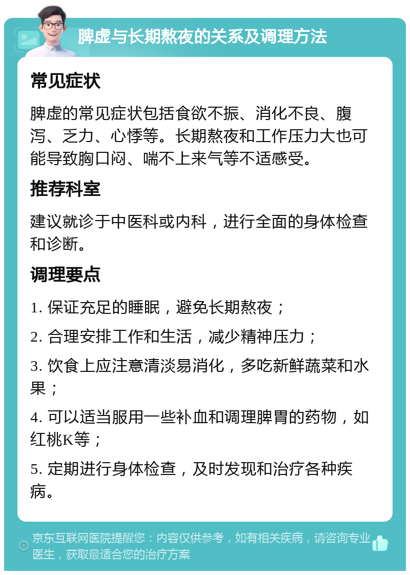 脾虚与长期熬夜的关系及调理方法 常见症状 脾虚的常见症状包括食欲不振、消化不良、腹泻、乏力、心悸等。长期熬夜和工作压力大也可能导致胸口闷、喘不上来气等不适感受。 推荐科室 建议就诊于中医科或内科，进行全面的身体检查和诊断。 调理要点 1. 保证充足的睡眠，避免长期熬夜； 2. 合理安排工作和生活，减少精神压力； 3. 饮食上应注意清淡易消化，多吃新鲜蔬菜和水果； 4. 可以适当服用一些补血和调理脾胃的药物，如红桃K等； 5. 定期进行身体检查，及时发现和治疗各种疾病。