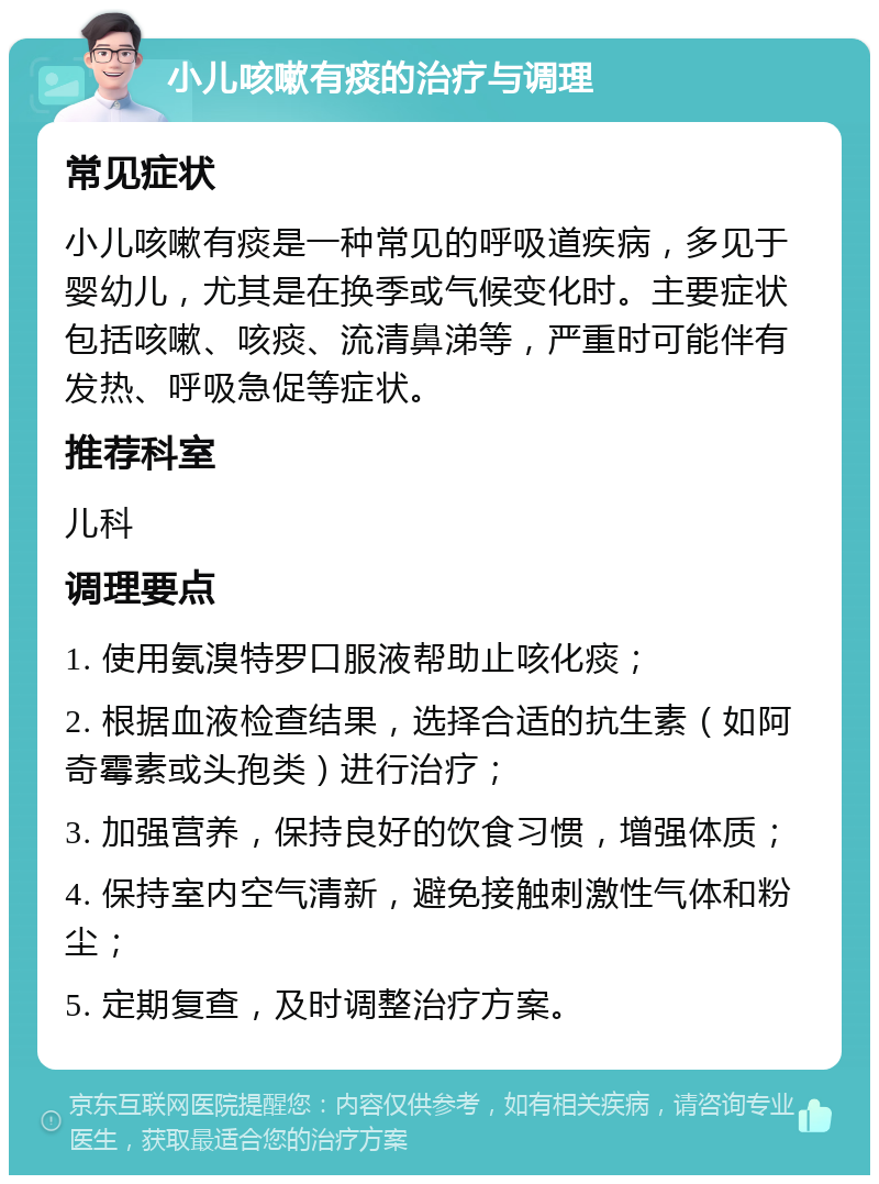 小儿咳嗽有痰的治疗与调理 常见症状 小儿咳嗽有痰是一种常见的呼吸道疾病，多见于婴幼儿，尤其是在换季或气候变化时。主要症状包括咳嗽、咳痰、流清鼻涕等，严重时可能伴有发热、呼吸急促等症状。 推荐科室 儿科 调理要点 1. 使用氨溴特罗口服液帮助止咳化痰； 2. 根据血液检查结果，选择合适的抗生素（如阿奇霉素或头孢类）进行治疗； 3. 加强营养，保持良好的饮食习惯，增强体质； 4. 保持室内空气清新，避免接触刺激性气体和粉尘； 5. 定期复查，及时调整治疗方案。