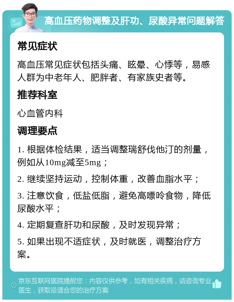 高血压药物调整及肝功、尿酸异常问题解答 常见症状 高血压常见症状包括头痛、眩晕、心悸等，易感人群为中老年人、肥胖者、有家族史者等。 推荐科室 心血管内科 调理要点 1. 根据体检结果，适当调整瑞舒伐他汀的剂量，例如从10mg减至5mg； 2. 继续坚持运动，控制体重，改善血脂水平； 3. 注意饮食，低盐低脂，避免高嘌呤食物，降低尿酸水平； 4. 定期复查肝功和尿酸，及时发现异常； 5. 如果出现不适症状，及时就医，调整治疗方案。