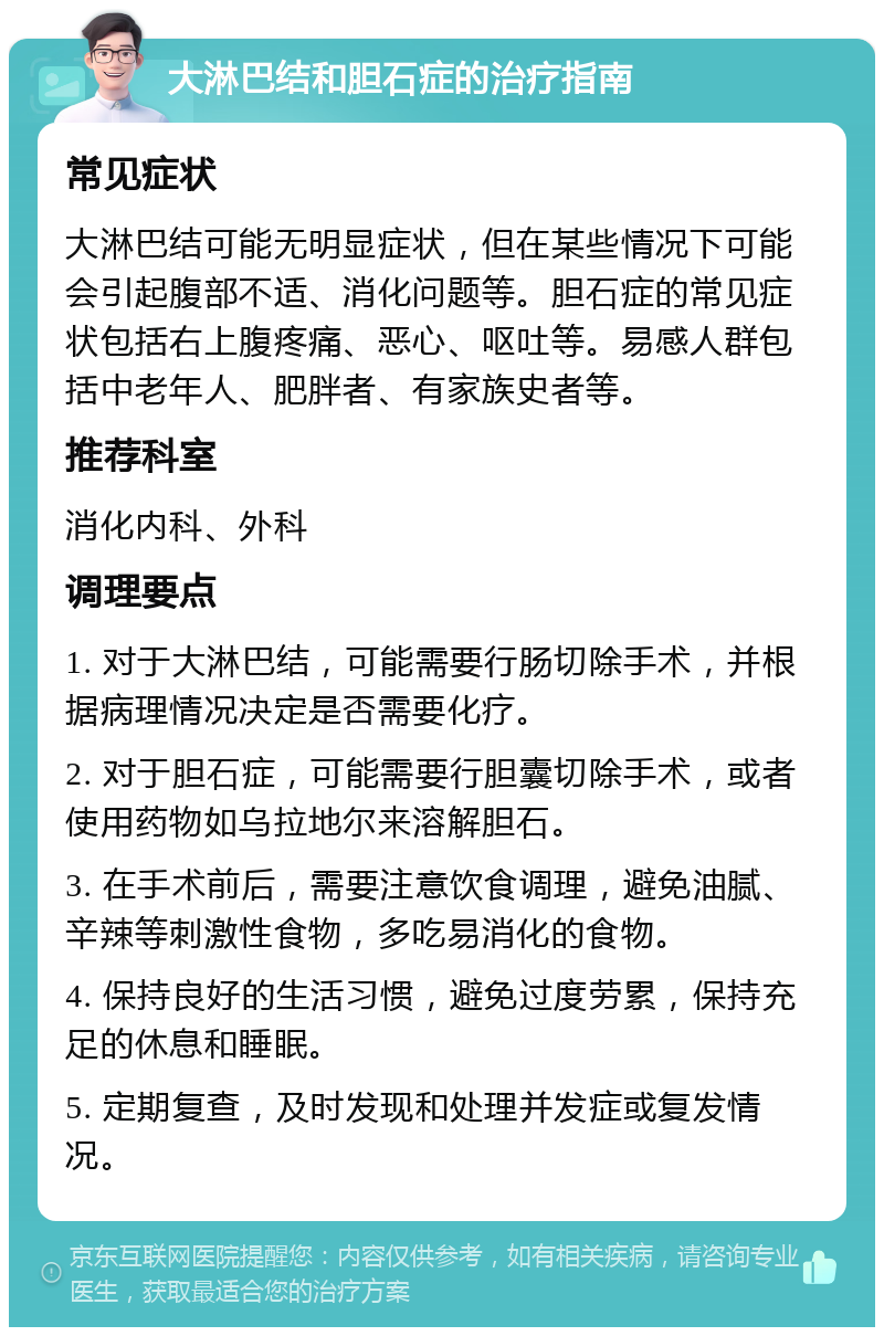 大淋巴结和胆石症的治疗指南 常见症状 大淋巴结可能无明显症状，但在某些情况下可能会引起腹部不适、消化问题等。胆石症的常见症状包括右上腹疼痛、恶心、呕吐等。易感人群包括中老年人、肥胖者、有家族史者等。 推荐科室 消化内科、外科 调理要点 1. 对于大淋巴结，可能需要行肠切除手术，并根据病理情况决定是否需要化疗。 2. 对于胆石症，可能需要行胆囊切除手术，或者使用药物如乌拉地尔来溶解胆石。 3. 在手术前后，需要注意饮食调理，避免油腻、辛辣等刺激性食物，多吃易消化的食物。 4. 保持良好的生活习惯，避免过度劳累，保持充足的休息和睡眠。 5. 定期复查，及时发现和处理并发症或复发情况。