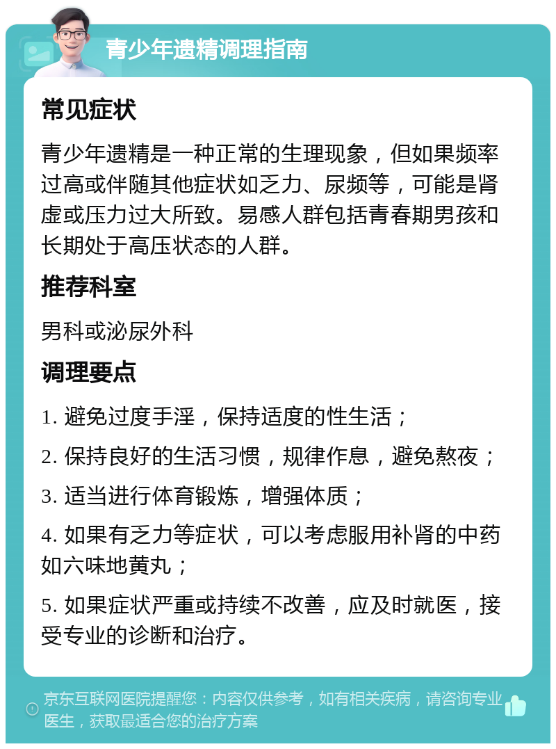 青少年遗精调理指南 常见症状 青少年遗精是一种正常的生理现象，但如果频率过高或伴随其他症状如乏力、尿频等，可能是肾虚或压力过大所致。易感人群包括青春期男孩和长期处于高压状态的人群。 推荐科室 男科或泌尿外科 调理要点 1. 避免过度手淫，保持适度的性生活； 2. 保持良好的生活习惯，规律作息，避免熬夜； 3. 适当进行体育锻炼，增强体质； 4. 如果有乏力等症状，可以考虑服用补肾的中药如六味地黄丸； 5. 如果症状严重或持续不改善，应及时就医，接受专业的诊断和治疗。