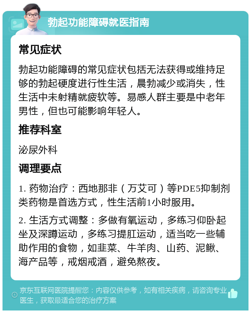 勃起功能障碍就医指南 常见症状 勃起功能障碍的常见症状包括无法获得或维持足够的勃起硬度进行性生活，晨勃减少或消失，性生活中未射精就疲软等。易感人群主要是中老年男性，但也可能影响年轻人。 推荐科室 泌尿外科 调理要点 1. 药物治疗：西地那非（万艾可）等PDE5抑制剂类药物是首选方式，性生活前1小时服用。 2. 生活方式调整：多做有氧运动，多练习仰卧起坐及深蹲运动，多练习提肛运动，适当吃一些辅助作用的食物，如韭菜、牛羊肉、山药、泥鳅、海产品等，戒烟戒酒，避免熬夜。