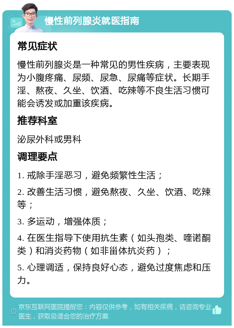 慢性前列腺炎就医指南 常见症状 慢性前列腺炎是一种常见的男性疾病，主要表现为小腹疼痛、尿频、尿急、尿痛等症状。长期手淫、熬夜、久坐、饮酒、吃辣等不良生活习惯可能会诱发或加重该疾病。 推荐科室 泌尿外科或男科 调理要点 1. 戒除手淫恶习，避免频繁性生活； 2. 改善生活习惯，避免熬夜、久坐、饮酒、吃辣等； 3. 多运动，增强体质； 4. 在医生指导下使用抗生素（如头孢类、喹诺酮类）和消炎药物（如非甾体抗炎药）； 5. 心理调适，保持良好心态，避免过度焦虑和压力。