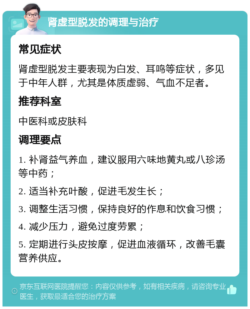 肾虚型脱发的调理与治疗 常见症状 肾虚型脱发主要表现为白发、耳鸣等症状，多见于中年人群，尤其是体质虚弱、气血不足者。 推荐科室 中医科或皮肤科 调理要点 1. 补肾益气养血，建议服用六味地黄丸或八珍汤等中药； 2. 适当补充叶酸，促进毛发生长； 3. 调整生活习惯，保持良好的作息和饮食习惯； 4. 减少压力，避免过度劳累； 5. 定期进行头皮按摩，促进血液循环，改善毛囊营养供应。