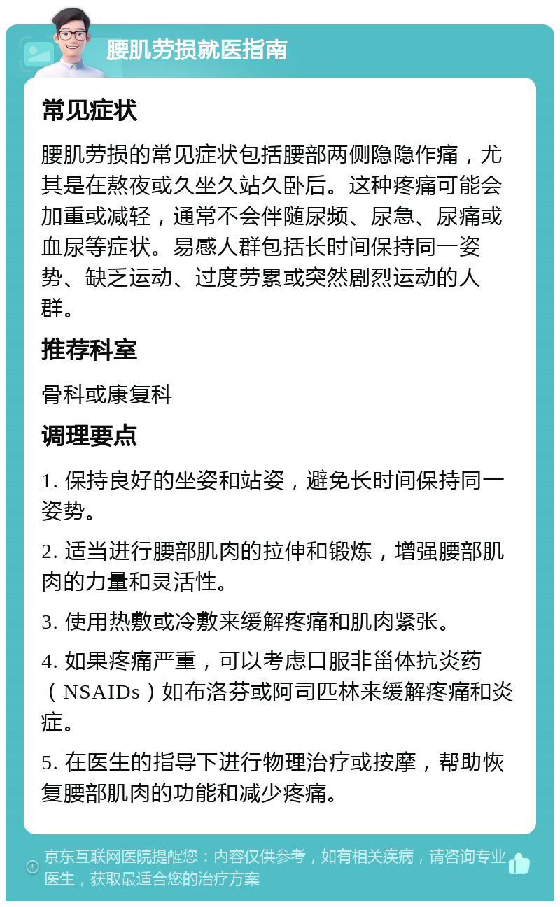 腰肌劳损就医指南 常见症状 腰肌劳损的常见症状包括腰部两侧隐隐作痛，尤其是在熬夜或久坐久站久卧后。这种疼痛可能会加重或减轻，通常不会伴随尿频、尿急、尿痛或血尿等症状。易感人群包括长时间保持同一姿势、缺乏运动、过度劳累或突然剧烈运动的人群。 推荐科室 骨科或康复科 调理要点 1. 保持良好的坐姿和站姿，避免长时间保持同一姿势。 2. 适当进行腰部肌肉的拉伸和锻炼，增强腰部肌肉的力量和灵活性。 3. 使用热敷或冷敷来缓解疼痛和肌肉紧张。 4. 如果疼痛严重，可以考虑口服非甾体抗炎药（NSAIDs）如布洛芬或阿司匹林来缓解疼痛和炎症。 5. 在医生的指导下进行物理治疗或按摩，帮助恢复腰部肌肉的功能和减少疼痛。