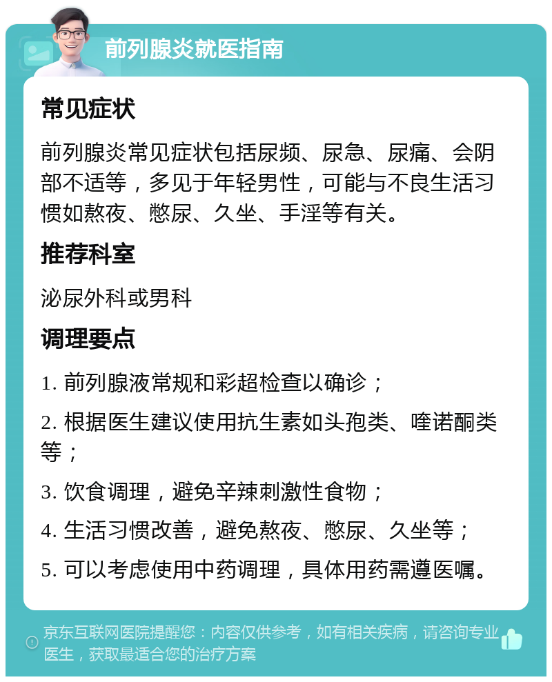 前列腺炎就医指南 常见症状 前列腺炎常见症状包括尿频、尿急、尿痛、会阴部不适等，多见于年轻男性，可能与不良生活习惯如熬夜、憋尿、久坐、手淫等有关。 推荐科室 泌尿外科或男科 调理要点 1. 前列腺液常规和彩超检查以确诊； 2. 根据医生建议使用抗生素如头孢类、喹诺酮类等； 3. 饮食调理，避免辛辣刺激性食物； 4. 生活习惯改善，避免熬夜、憋尿、久坐等； 5. 可以考虑使用中药调理，具体用药需遵医嘱。