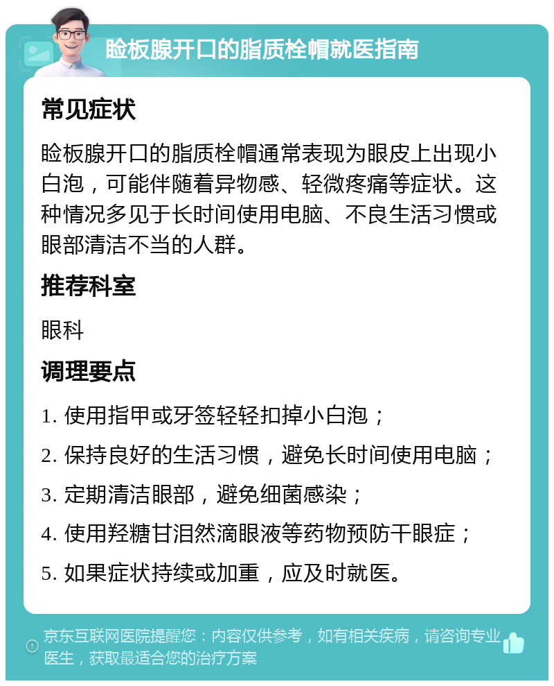 睑板腺开口的脂质栓帽就医指南 常见症状 睑板腺开口的脂质栓帽通常表现为眼皮上出现小白泡，可能伴随着异物感、轻微疼痛等症状。这种情况多见于长时间使用电脑、不良生活习惯或眼部清洁不当的人群。 推荐科室 眼科 调理要点 1. 使用指甲或牙签轻轻扣掉小白泡； 2. 保持良好的生活习惯，避免长时间使用电脑； 3. 定期清洁眼部，避免细菌感染； 4. 使用羟糖甘泪然滴眼液等药物预防干眼症； 5. 如果症状持续或加重，应及时就医。