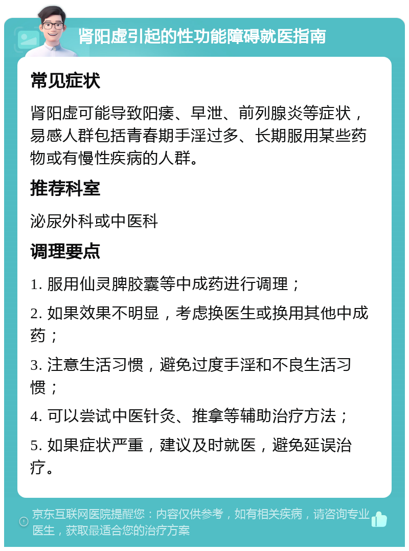 肾阳虚引起的性功能障碍就医指南 常见症状 肾阳虚可能导致阳痿、早泄、前列腺炎等症状，易感人群包括青春期手淫过多、长期服用某些药物或有慢性疾病的人群。 推荐科室 泌尿外科或中医科 调理要点 1. 服用仙灵脾胶囊等中成药进行调理； 2. 如果效果不明显，考虑换医生或换用其他中成药； 3. 注意生活习惯，避免过度手淫和不良生活习惯； 4. 可以尝试中医针灸、推拿等辅助治疗方法； 5. 如果症状严重，建议及时就医，避免延误治疗。