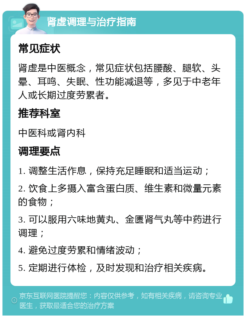 肾虚调理与治疗指南 常见症状 肾虚是中医概念，常见症状包括腰酸、腿软、头晕、耳鸣、失眠、性功能减退等，多见于中老年人或长期过度劳累者。 推荐科室 中医科或肾内科 调理要点 1. 调整生活作息，保持充足睡眠和适当运动； 2. 饮食上多摄入富含蛋白质、维生素和微量元素的食物； 3. 可以服用六味地黄丸、金匮肾气丸等中药进行调理； 4. 避免过度劳累和情绪波动； 5. 定期进行体检，及时发现和治疗相关疾病。