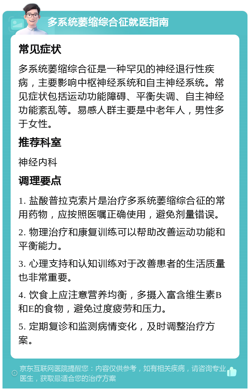 多系统萎缩综合征就医指南 常见症状 多系统萎缩综合征是一种罕见的神经退行性疾病，主要影响中枢神经系统和自主神经系统。常见症状包括运动功能障碍、平衡失调、自主神经功能紊乱等。易感人群主要是中老年人，男性多于女性。 推荐科室 神经内科 调理要点 1. 盐酸普拉克索片是治疗多系统萎缩综合征的常用药物，应按照医嘱正确使用，避免剂量错误。 2. 物理治疗和康复训练可以帮助改善运动功能和平衡能力。 3. 心理支持和认知训练对于改善患者的生活质量也非常重要。 4. 饮食上应注意营养均衡，多摄入富含维生素B和E的食物，避免过度疲劳和压力。 5. 定期复诊和监测病情变化，及时调整治疗方案。