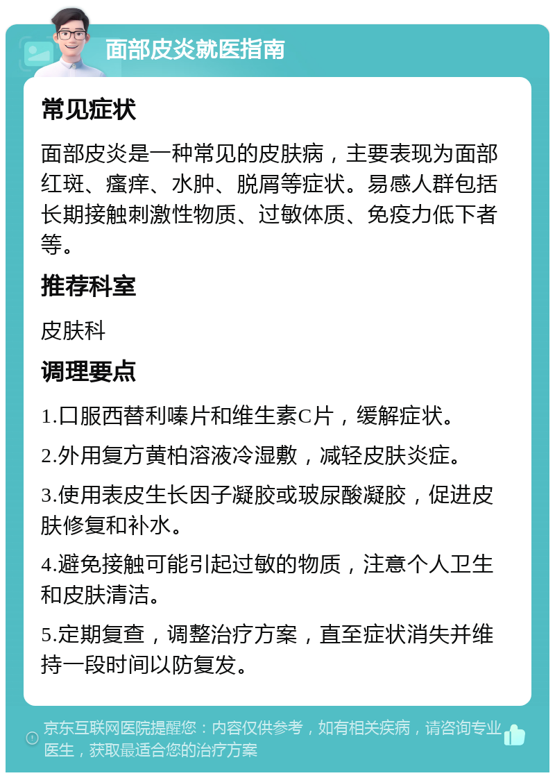 面部皮炎就医指南 常见症状 面部皮炎是一种常见的皮肤病，主要表现为面部红斑、瘙痒、水肿、脱屑等症状。易感人群包括长期接触刺激性物质、过敏体质、免疫力低下者等。 推荐科室 皮肤科 调理要点 1.口服西替利嗪片和维生素C片，缓解症状。 2.外用复方黄柏溶液冷湿敷，减轻皮肤炎症。 3.使用表皮生长因子凝胶或玻尿酸凝胶，促进皮肤修复和补水。 4.避免接触可能引起过敏的物质，注意个人卫生和皮肤清洁。 5.定期复查，调整治疗方案，直至症状消失并维持一段时间以防复发。