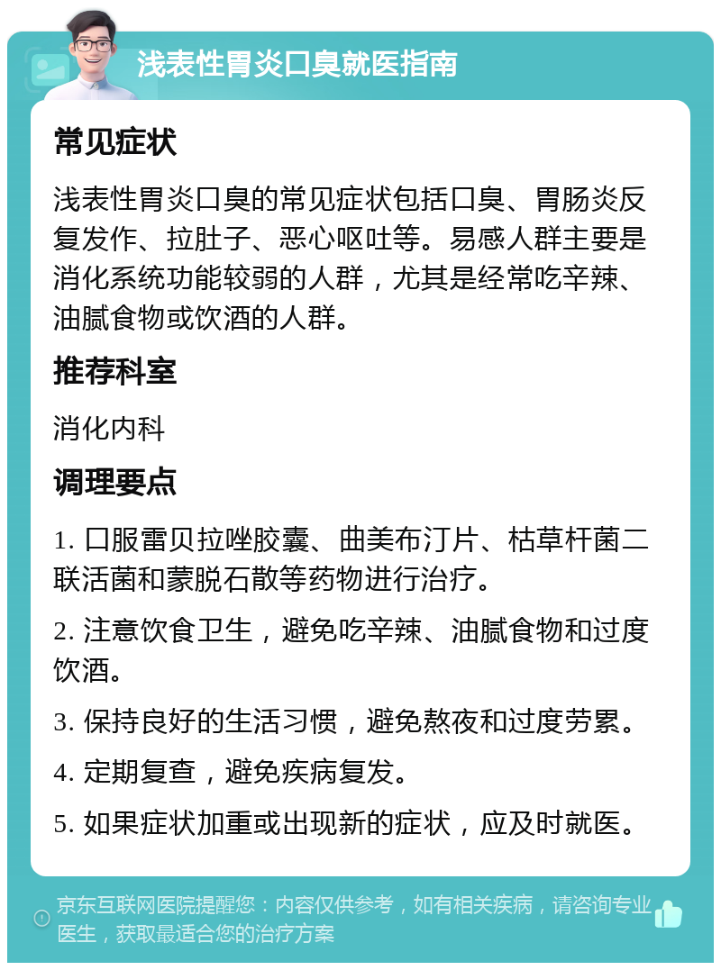 浅表性胃炎口臭就医指南 常见症状 浅表性胃炎口臭的常见症状包括口臭、胃肠炎反复发作、拉肚子、恶心呕吐等。易感人群主要是消化系统功能较弱的人群，尤其是经常吃辛辣、油腻食物或饮酒的人群。 推荐科室 消化内科 调理要点 1. 口服雷贝拉唑胶囊、曲美布汀片、枯草杆菌二联活菌和蒙脱石散等药物进行治疗。 2. 注意饮食卫生，避免吃辛辣、油腻食物和过度饮酒。 3. 保持良好的生活习惯，避免熬夜和过度劳累。 4. 定期复查，避免疾病复发。 5. 如果症状加重或出现新的症状，应及时就医。