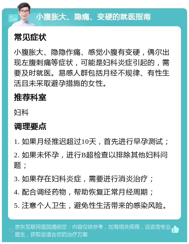 小腹胀大、隐痛、变硬的就医指南 常见症状 小腹胀大、隐隐作痛、感觉小腹有变硬，偶尔出现左腹刺痛等症状，可能是妇科炎症引起的，需要及时就医。易感人群包括月经不规律、有性生活且未采取避孕措施的女性。 推荐科室 妇科 调理要点 1. 如果月经推迟超过10天，首先进行早孕测试； 2. 如果未怀孕，进行B超检查以排除其他妇科问题； 3. 如果存在妇科炎症，需要进行消炎治疗； 4. 配合调经药物，帮助恢复正常月经周期； 5. 注意个人卫生，避免性生活带来的感染风险。