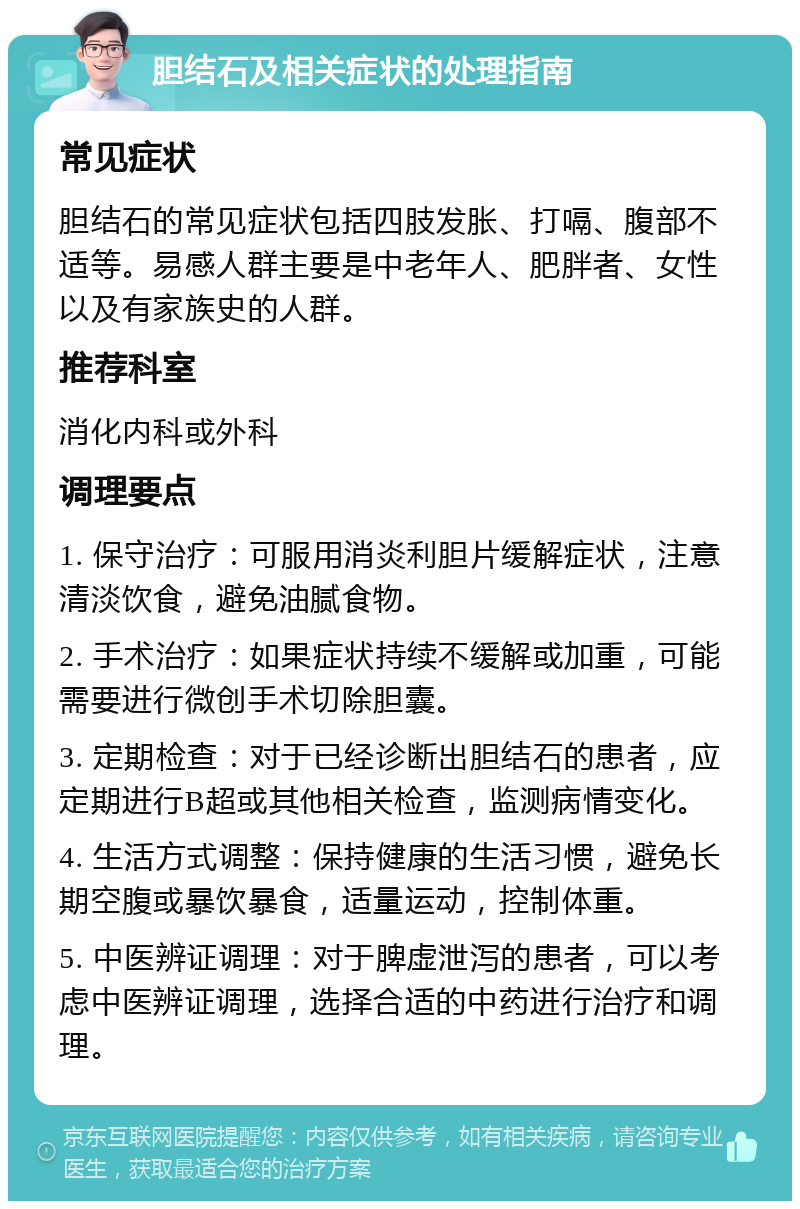 胆结石及相关症状的处理指南 常见症状 胆结石的常见症状包括四肢发胀、打嗝、腹部不适等。易感人群主要是中老年人、肥胖者、女性以及有家族史的人群。 推荐科室 消化内科或外科 调理要点 1. 保守治疗：可服用消炎利胆片缓解症状，注意清淡饮食，避免油腻食物。 2. 手术治疗：如果症状持续不缓解或加重，可能需要进行微创手术切除胆囊。 3. 定期检查：对于已经诊断出胆结石的患者，应定期进行B超或其他相关检查，监测病情变化。 4. 生活方式调整：保持健康的生活习惯，避免长期空腹或暴饮暴食，适量运动，控制体重。 5. 中医辨证调理：对于脾虚泄泻的患者，可以考虑中医辨证调理，选择合适的中药进行治疗和调理。