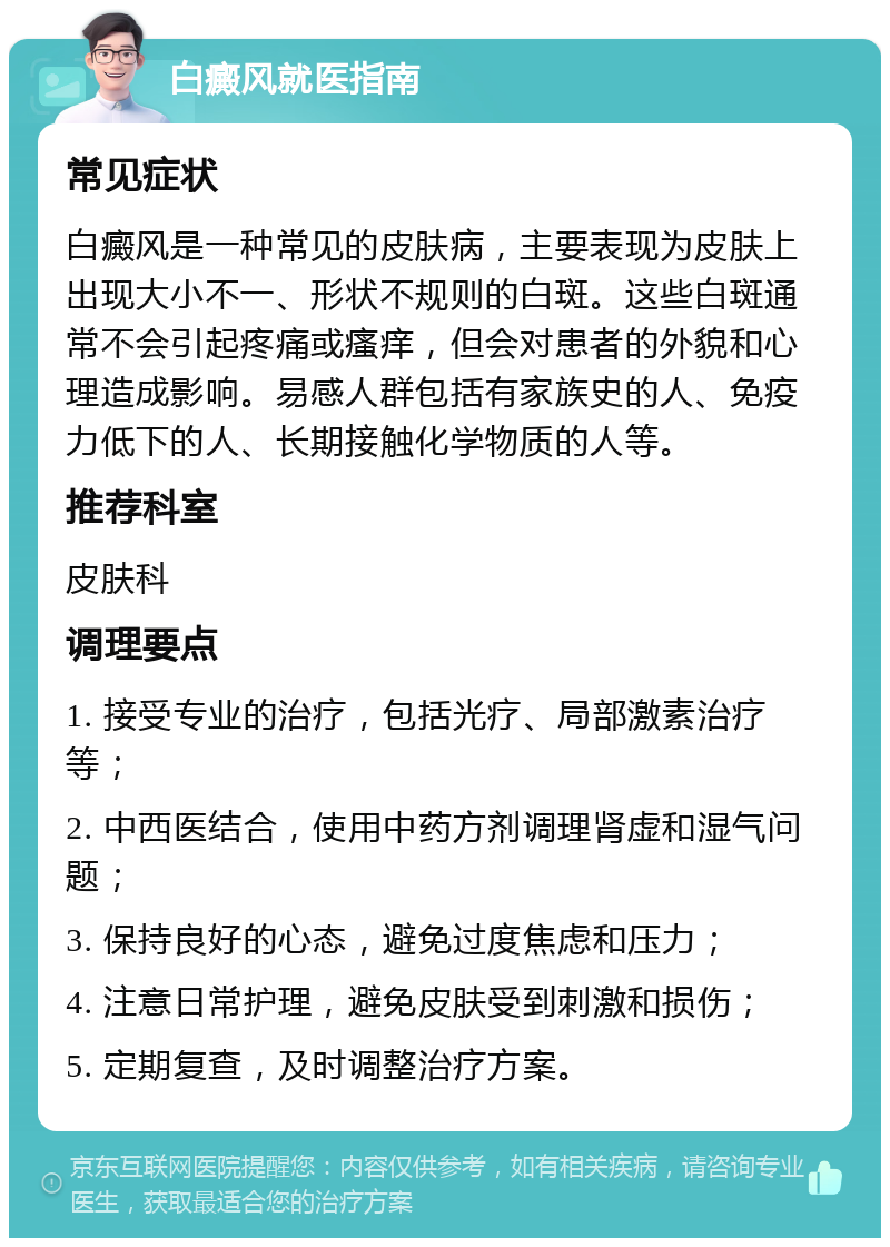 白癜风就医指南 常见症状 白癜风是一种常见的皮肤病，主要表现为皮肤上出现大小不一、形状不规则的白斑。这些白斑通常不会引起疼痛或瘙痒，但会对患者的外貌和心理造成影响。易感人群包括有家族史的人、免疫力低下的人、长期接触化学物质的人等。 推荐科室 皮肤科 调理要点 1. 接受专业的治疗，包括光疗、局部激素治疗等； 2. 中西医结合，使用中药方剂调理肾虚和湿气问题； 3. 保持良好的心态，避免过度焦虑和压力； 4. 注意日常护理，避免皮肤受到刺激和损伤； 5. 定期复查，及时调整治疗方案。