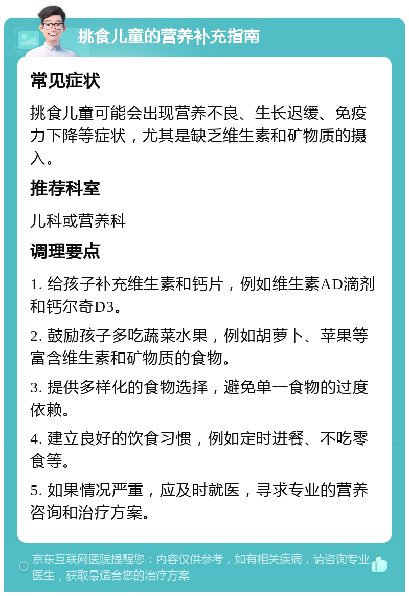 挑食儿童的营养补充指南 常见症状 挑食儿童可能会出现营养不良、生长迟缓、免疫力下降等症状，尤其是缺乏维生素和矿物质的摄入。 推荐科室 儿科或营养科 调理要点 1. 给孩子补充维生素和钙片，例如维生素AD滴剂和钙尔奇D3。 2. 鼓励孩子多吃蔬菜水果，例如胡萝卜、苹果等富含维生素和矿物质的食物。 3. 提供多样化的食物选择，避免单一食物的过度依赖。 4. 建立良好的饮食习惯，例如定时进餐、不吃零食等。 5. 如果情况严重，应及时就医，寻求专业的营养咨询和治疗方案。