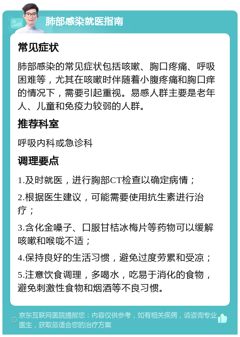 肺部感染就医指南 常见症状 肺部感染的常见症状包括咳嗽、胸口疼痛、呼吸困难等，尤其在咳嗽时伴随着小腹疼痛和胸口痒的情况下，需要引起重视。易感人群主要是老年人、儿童和免疫力较弱的人群。 推荐科室 呼吸内科或急诊科 调理要点 1.及时就医，进行胸部CT检查以确定病情； 2.根据医生建议，可能需要使用抗生素进行治疗； 3.含化金嗓子、口服甘桔冰梅片等药物可以缓解咳嗽和喉咙不适； 4.保持良好的生活习惯，避免过度劳累和受凉； 5.注意饮食调理，多喝水，吃易于消化的食物，避免刺激性食物和烟酒等不良习惯。