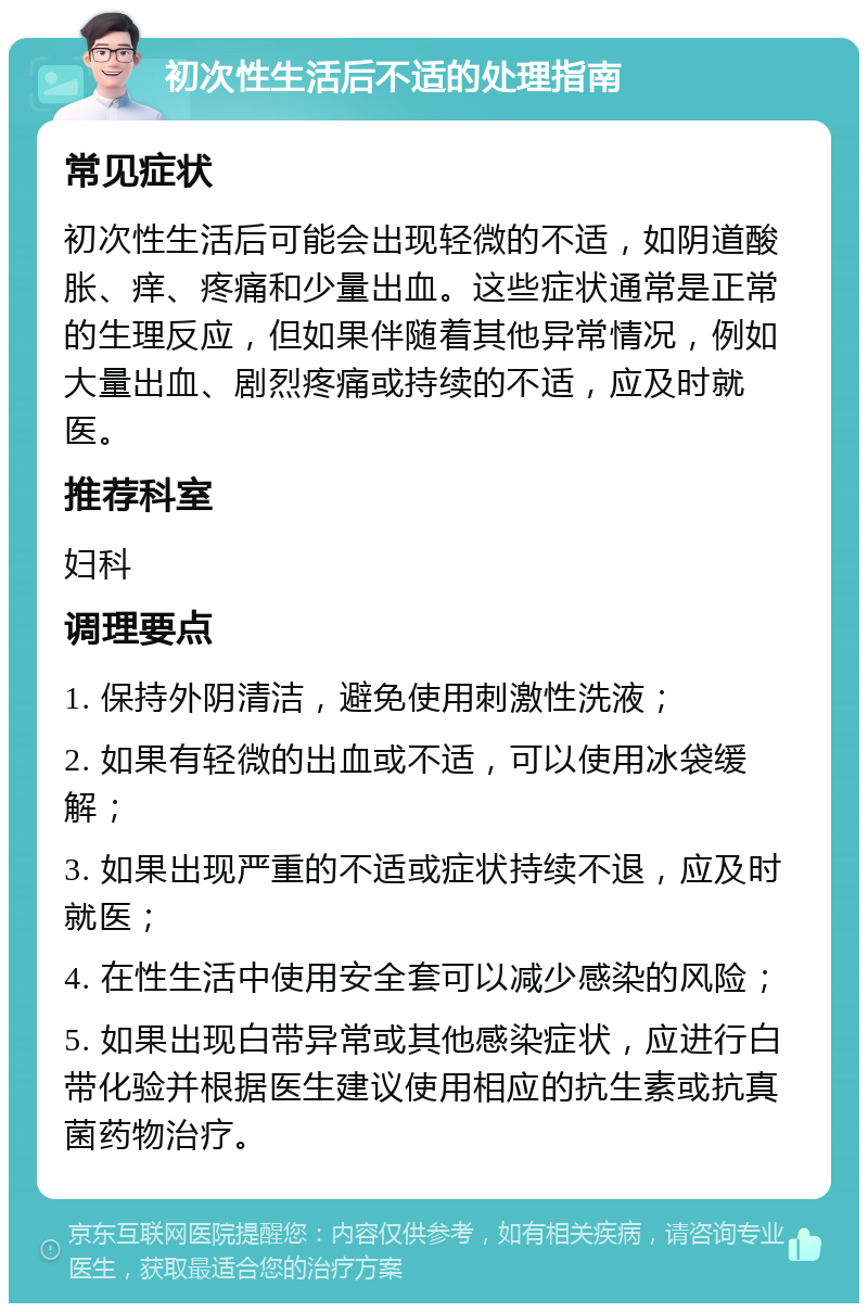 初次性生活后不适的处理指南 常见症状 初次性生活后可能会出现轻微的不适，如阴道酸胀、痒、疼痛和少量出血。这些症状通常是正常的生理反应，但如果伴随着其他异常情况，例如大量出血、剧烈疼痛或持续的不适，应及时就医。 推荐科室 妇科 调理要点 1. 保持外阴清洁，避免使用刺激性洗液； 2. 如果有轻微的出血或不适，可以使用冰袋缓解； 3. 如果出现严重的不适或症状持续不退，应及时就医； 4. 在性生活中使用安全套可以减少感染的风险； 5. 如果出现白带异常或其他感染症状，应进行白带化验并根据医生建议使用相应的抗生素或抗真菌药物治疗。