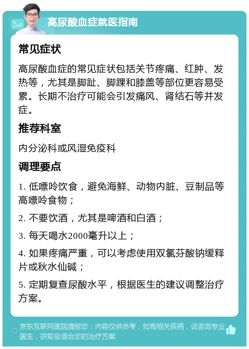 高尿酸血症就医指南 常见症状 高尿酸血症的常见症状包括关节疼痛、红肿、发热等，尤其是脚趾、脚踝和膝盖等部位更容易受累。长期不治疗可能会引发痛风、肾结石等并发症。 推荐科室 内分泌科或风湿免疫科 调理要点 1. 低嘌呤饮食，避免海鲜、动物内脏、豆制品等高嘌呤食物； 2. 不要饮酒，尤其是啤酒和白酒； 3. 每天喝水2000毫升以上； 4. 如果疼痛严重，可以考虑使用双氯芬酸钠缓释片或秋水仙碱； 5. 定期复查尿酸水平，根据医生的建议调整治疗方案。