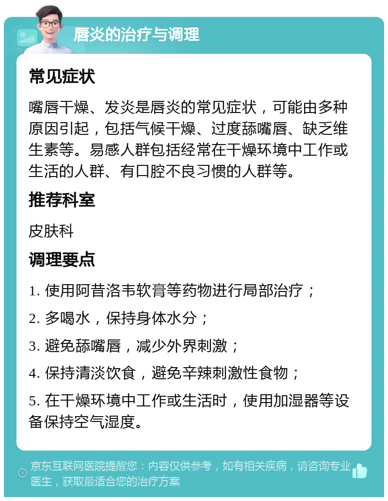 唇炎的治疗与调理 常见症状 嘴唇干燥、发炎是唇炎的常见症状，可能由多种原因引起，包括气候干燥、过度舔嘴唇、缺乏维生素等。易感人群包括经常在干燥环境中工作或生活的人群、有口腔不良习惯的人群等。 推荐科室 皮肤科 调理要点 1. 使用阿昔洛韦软膏等药物进行局部治疗； 2. 多喝水，保持身体水分； 3. 避免舔嘴唇，减少外界刺激； 4. 保持清淡饮食，避免辛辣刺激性食物； 5. 在干燥环境中工作或生活时，使用加湿器等设备保持空气湿度。