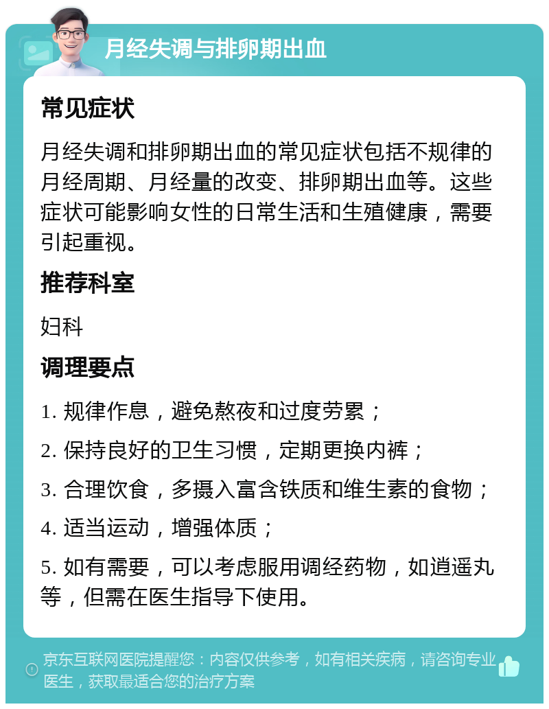 月经失调与排卵期出血 常见症状 月经失调和排卵期出血的常见症状包括不规律的月经周期、月经量的改变、排卵期出血等。这些症状可能影响女性的日常生活和生殖健康，需要引起重视。 推荐科室 妇科 调理要点 1. 规律作息，避免熬夜和过度劳累； 2. 保持良好的卫生习惯，定期更换内裤； 3. 合理饮食，多摄入富含铁质和维生素的食物； 4. 适当运动，增强体质； 5. 如有需要，可以考虑服用调经药物，如逍遥丸等，但需在医生指导下使用。