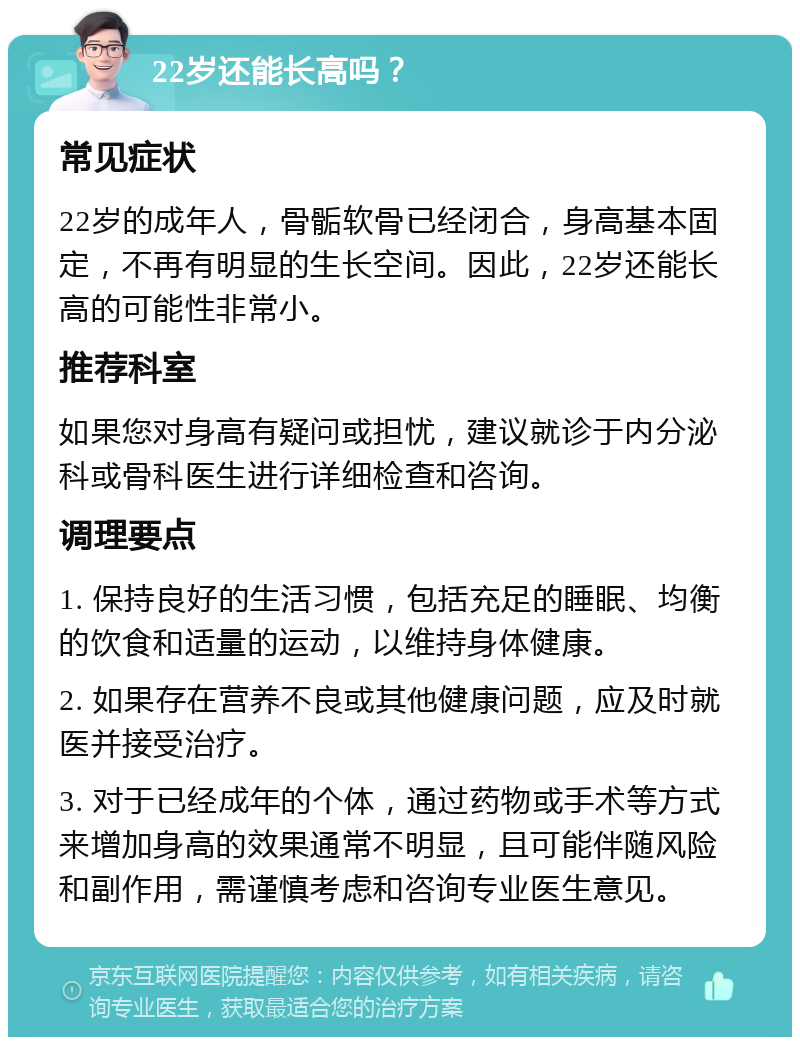 22岁还能长高吗？ 常见症状 22岁的成年人，骨骺软骨已经闭合，身高基本固定，不再有明显的生长空间。因此，22岁还能长高的可能性非常小。 推荐科室 如果您对身高有疑问或担忧，建议就诊于内分泌科或骨科医生进行详细检查和咨询。 调理要点 1. 保持良好的生活习惯，包括充足的睡眠、均衡的饮食和适量的运动，以维持身体健康。 2. 如果存在营养不良或其他健康问题，应及时就医并接受治疗。 3. 对于已经成年的个体，通过药物或手术等方式来增加身高的效果通常不明显，且可能伴随风险和副作用，需谨慎考虑和咨询专业医生意见。