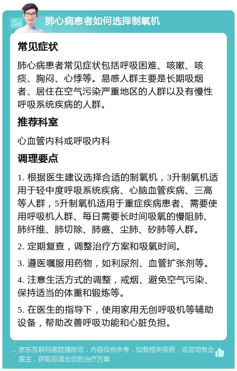 肺心病患者如何选择制氧机 常见症状 肺心病患者常见症状包括呼吸困难、咳嗽、咳痰、胸闷、心悸等。易感人群主要是长期吸烟者、居住在空气污染严重地区的人群以及有慢性呼吸系统疾病的人群。 推荐科室 心血管内科或呼吸内科 调理要点 1. 根据医生建议选择合适的制氧机，3升制氧机适用于轻中度呼吸系统疾病、心脑血管疾病、三高等人群，5升制氧机适用于重症疾病患者、需要使用呼吸机人群、每日需要长时间吸氧的慢阻肺、肺纤维、肺切除、肺癌、尘肺、矽肺等人群。 2. 定期复查，调整治疗方案和吸氧时间。 3. 遵医嘱服用药物，如利尿剂、血管扩张剂等。 4. 注意生活方式的调整，戒烟、避免空气污染、保持适当的体重和锻炼等。 5. 在医生的指导下，使用家用无创呼吸机等辅助设备，帮助改善呼吸功能和心脏负担。