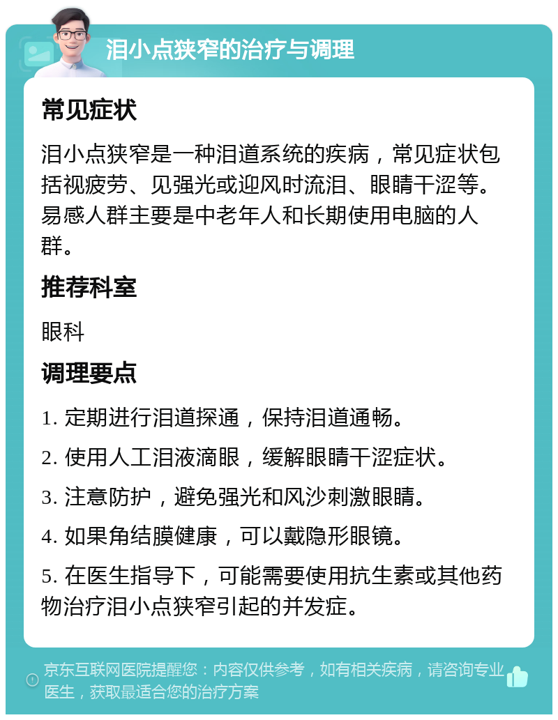 泪小点狭窄的治疗与调理 常见症状 泪小点狭窄是一种泪道系统的疾病，常见症状包括视疲劳、见强光或迎风时流泪、眼睛干涩等。易感人群主要是中老年人和长期使用电脑的人群。 推荐科室 眼科 调理要点 1. 定期进行泪道探通，保持泪道通畅。 2. 使用人工泪液滴眼，缓解眼睛干涩症状。 3. 注意防护，避免强光和风沙刺激眼睛。 4. 如果角结膜健康，可以戴隐形眼镜。 5. 在医生指导下，可能需要使用抗生素或其他药物治疗泪小点狭窄引起的并发症。