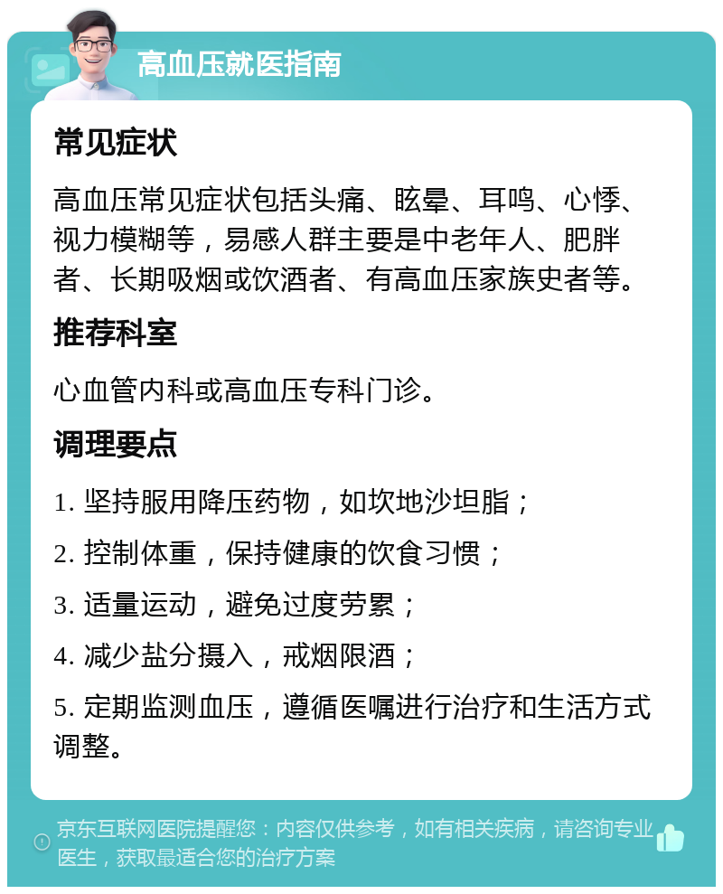 高血压就医指南 常见症状 高血压常见症状包括头痛、眩晕、耳鸣、心悸、视力模糊等，易感人群主要是中老年人、肥胖者、长期吸烟或饮酒者、有高血压家族史者等。 推荐科室 心血管内科或高血压专科门诊。 调理要点 1. 坚持服用降压药物，如坎地沙坦脂； 2. 控制体重，保持健康的饮食习惯； 3. 适量运动，避免过度劳累； 4. 减少盐分摄入，戒烟限酒； 5. 定期监测血压，遵循医嘱进行治疗和生活方式调整。