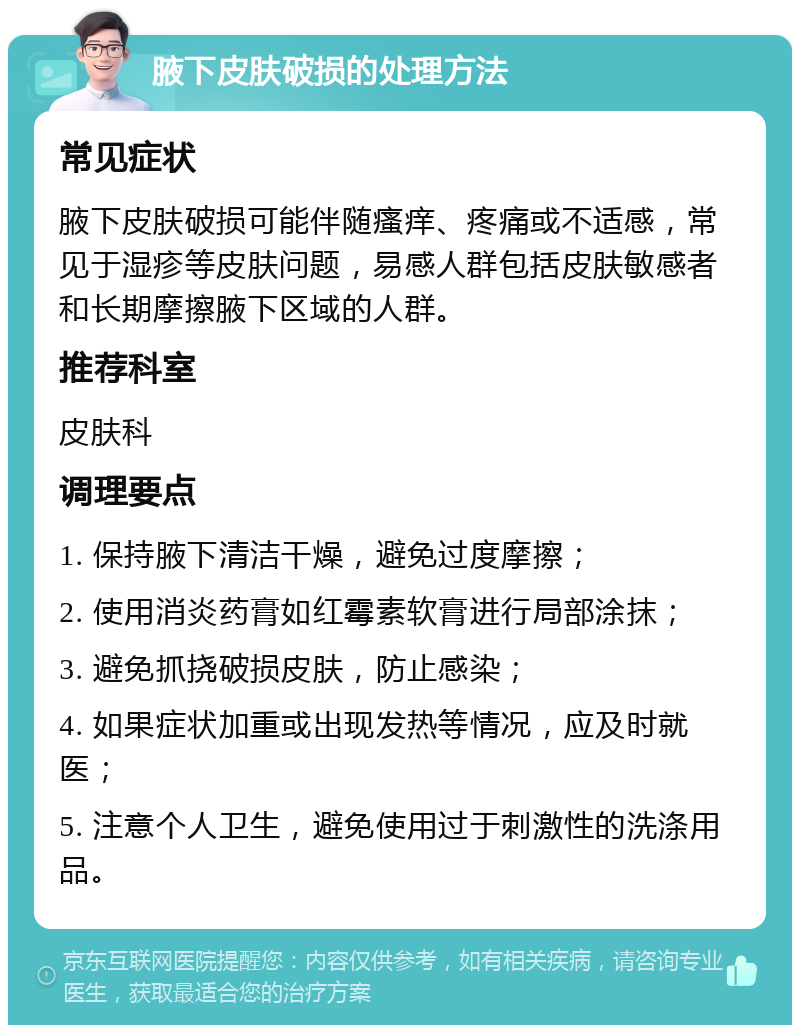 腋下皮肤破损的处理方法 常见症状 腋下皮肤破损可能伴随瘙痒、疼痛或不适感，常见于湿疹等皮肤问题，易感人群包括皮肤敏感者和长期摩擦腋下区域的人群。 推荐科室 皮肤科 调理要点 1. 保持腋下清洁干燥，避免过度摩擦； 2. 使用消炎药膏如红霉素软膏进行局部涂抹； 3. 避免抓挠破损皮肤，防止感染； 4. 如果症状加重或出现发热等情况，应及时就医； 5. 注意个人卫生，避免使用过于刺激性的洗涤用品。