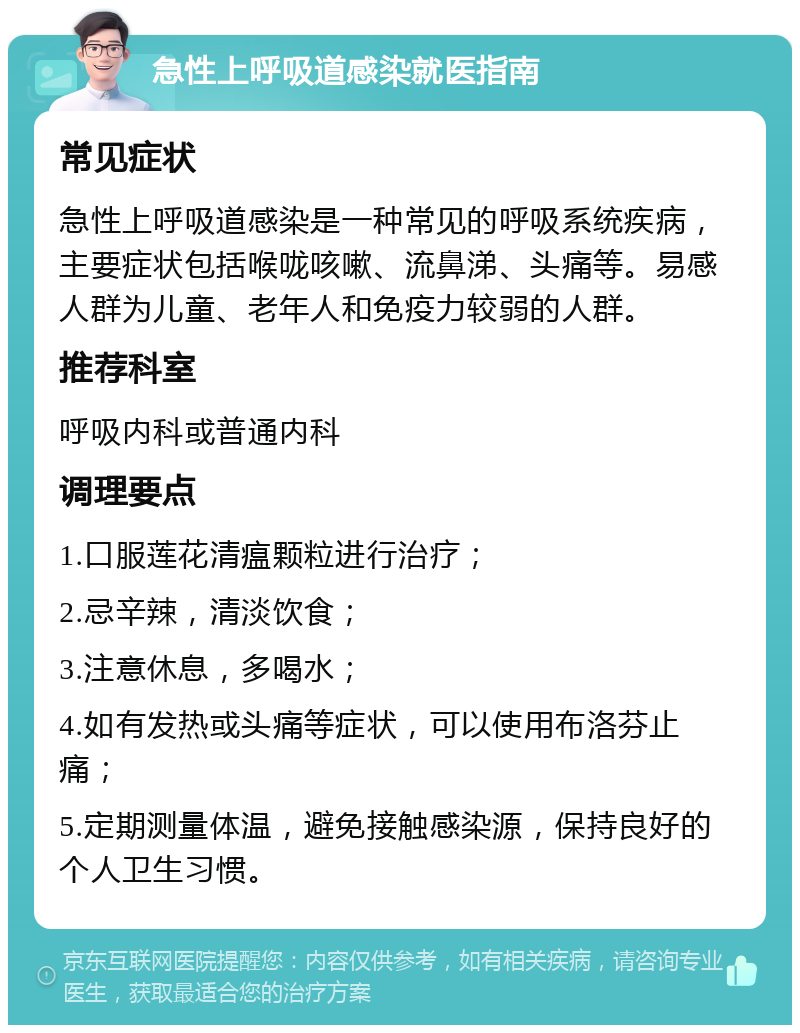 急性上呼吸道感染就医指南 常见症状 急性上呼吸道感染是一种常见的呼吸系统疾病，主要症状包括喉咙咳嗽、流鼻涕、头痛等。易感人群为儿童、老年人和免疫力较弱的人群。 推荐科室 呼吸内科或普通内科 调理要点 1.口服莲花清瘟颗粒进行治疗； 2.忌辛辣，清淡饮食； 3.注意休息，多喝水； 4.如有发热或头痛等症状，可以使用布洛芬止痛； 5.定期测量体温，避免接触感染源，保持良好的个人卫生习惯。