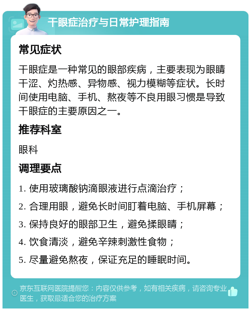 干眼症治疗与日常护理指南 常见症状 干眼症是一种常见的眼部疾病，主要表现为眼睛干涩、灼热感、异物感、视力模糊等症状。长时间使用电脑、手机、熬夜等不良用眼习惯是导致干眼症的主要原因之一。 推荐科室 眼科 调理要点 1. 使用玻璃酸钠滴眼液进行点滴治疗； 2. 合理用眼，避免长时间盯着电脑、手机屏幕； 3. 保持良好的眼部卫生，避免揉眼睛； 4. 饮食清淡，避免辛辣刺激性食物； 5. 尽量避免熬夜，保证充足的睡眠时间。