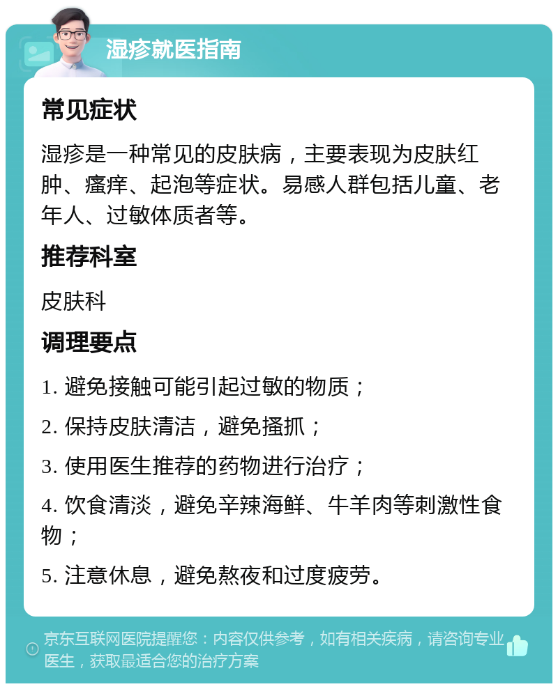 湿疹就医指南 常见症状 湿疹是一种常见的皮肤病，主要表现为皮肤红肿、瘙痒、起泡等症状。易感人群包括儿童、老年人、过敏体质者等。 推荐科室 皮肤科 调理要点 1. 避免接触可能引起过敏的物质； 2. 保持皮肤清洁，避免搔抓； 3. 使用医生推荐的药物进行治疗； 4. 饮食清淡，避免辛辣海鲜、牛羊肉等刺激性食物； 5. 注意休息，避免熬夜和过度疲劳。