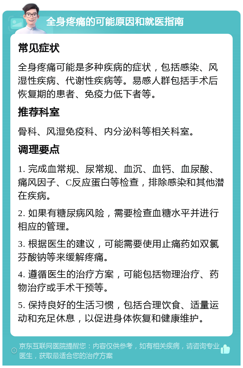 全身疼痛的可能原因和就医指南 常见症状 全身疼痛可能是多种疾病的症状，包括感染、风湿性疾病、代谢性疾病等。易感人群包括手术后恢复期的患者、免疫力低下者等。 推荐科室 骨科、风湿免疫科、内分泌科等相关科室。 调理要点 1. 完成血常规、尿常规、血沉、血钙、血尿酸、痛风因子、C反应蛋白等检查，排除感染和其他潜在疾病。 2. 如果有糖尿病风险，需要检查血糖水平并进行相应的管理。 3. 根据医生的建议，可能需要使用止痛药如双氯芬酸钠等来缓解疼痛。 4. 遵循医生的治疗方案，可能包括物理治疗、药物治疗或手术干预等。 5. 保持良好的生活习惯，包括合理饮食、适量运动和充足休息，以促进身体恢复和健康维护。