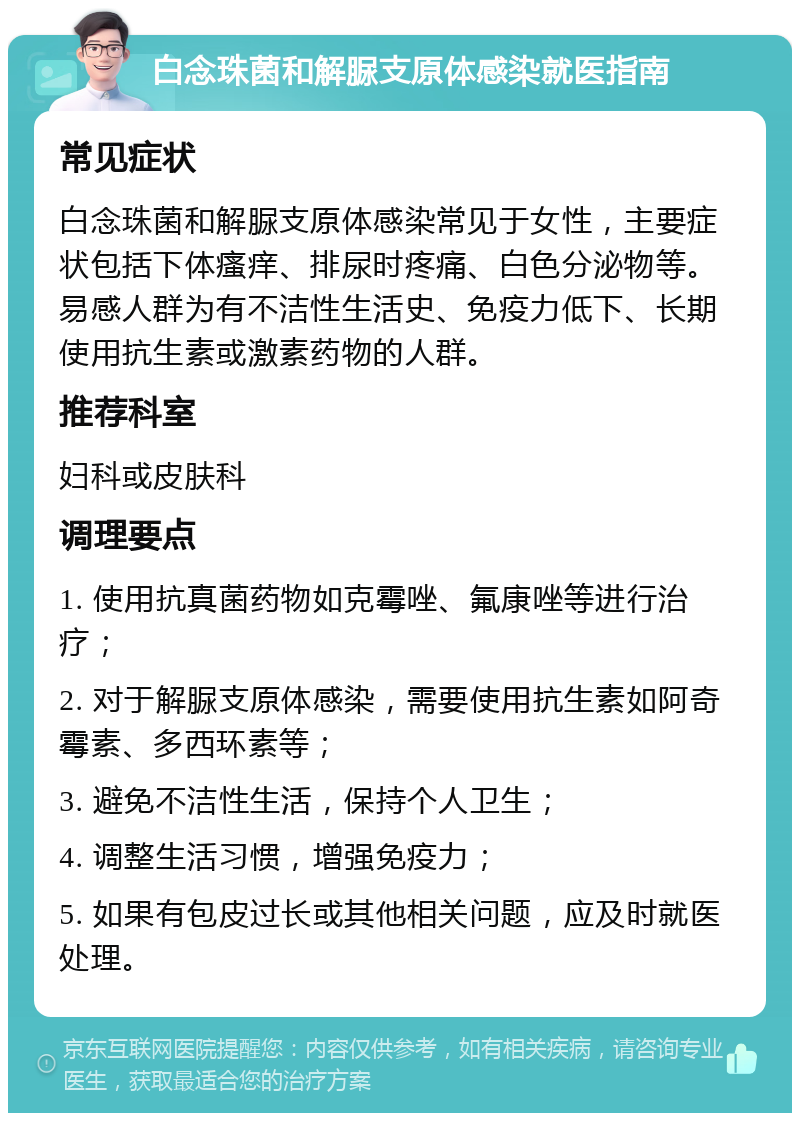 白念珠菌和解脲支原体感染就医指南 常见症状 白念珠菌和解脲支原体感染常见于女性，主要症状包括下体瘙痒、排尿时疼痛、白色分泌物等。易感人群为有不洁性生活史、免疫力低下、长期使用抗生素或激素药物的人群。 推荐科室 妇科或皮肤科 调理要点 1. 使用抗真菌药物如克霉唑、氟康唑等进行治疗； 2. 对于解脲支原体感染，需要使用抗生素如阿奇霉素、多西环素等； 3. 避免不洁性生活，保持个人卫生； 4. 调整生活习惯，增强免疫力； 5. 如果有包皮过长或其他相关问题，应及时就医处理。