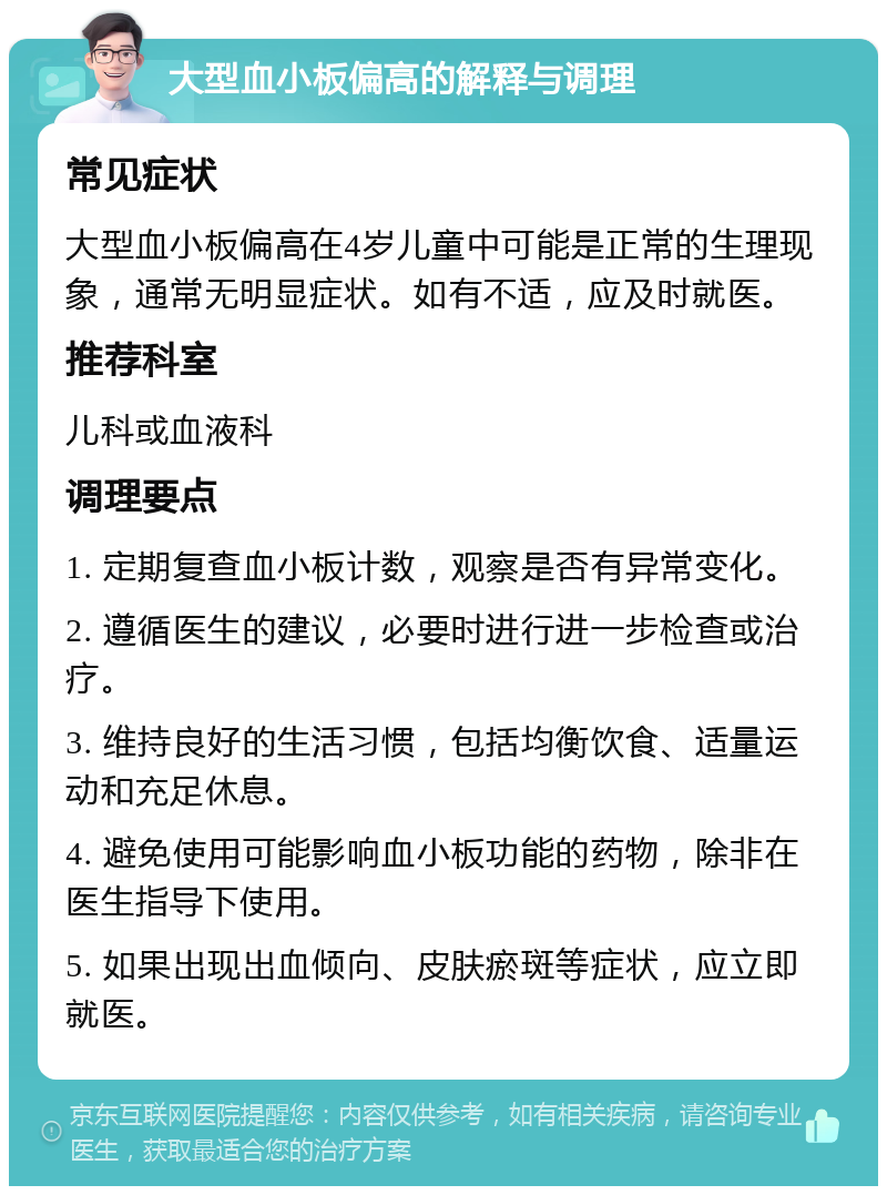 大型血小板偏高的解释与调理 常见症状 大型血小板偏高在4岁儿童中可能是正常的生理现象，通常无明显症状。如有不适，应及时就医。 推荐科室 儿科或血液科 调理要点 1. 定期复查血小板计数，观察是否有异常变化。 2. 遵循医生的建议，必要时进行进一步检查或治疗。 3. 维持良好的生活习惯，包括均衡饮食、适量运动和充足休息。 4. 避免使用可能影响血小板功能的药物，除非在医生指导下使用。 5. 如果出现出血倾向、皮肤瘀斑等症状，应立即就医。