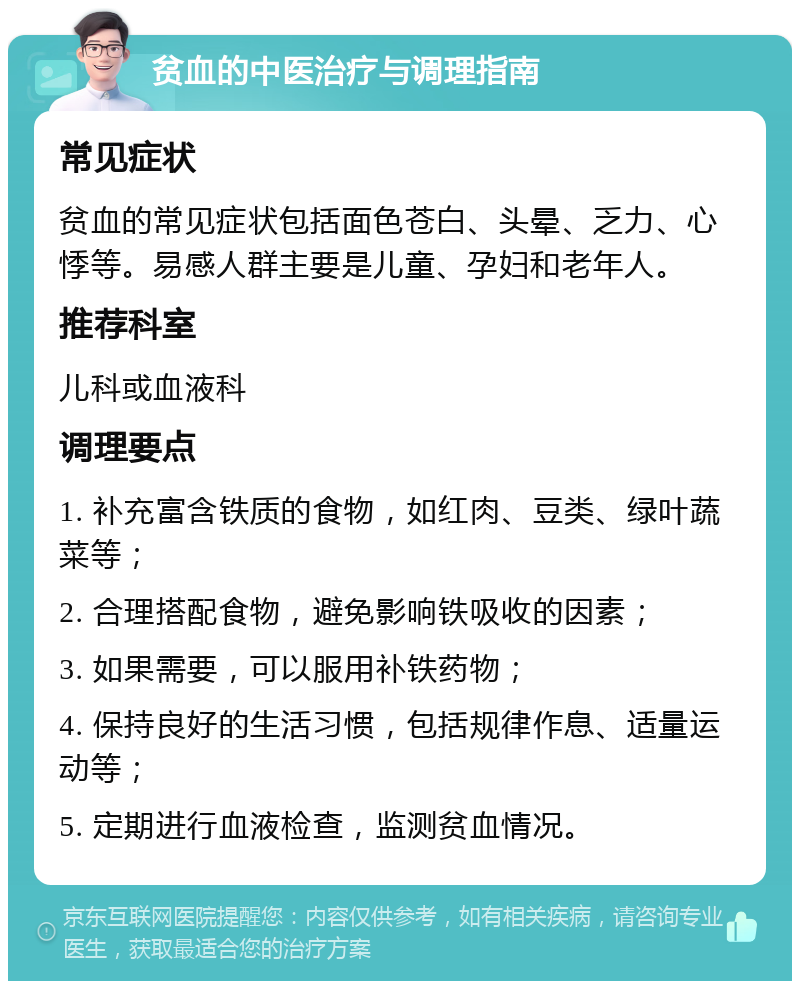 贫血的中医治疗与调理指南 常见症状 贫血的常见症状包括面色苍白、头晕、乏力、心悸等。易感人群主要是儿童、孕妇和老年人。 推荐科室 儿科或血液科 调理要点 1. 补充富含铁质的食物，如红肉、豆类、绿叶蔬菜等； 2. 合理搭配食物，避免影响铁吸收的因素； 3. 如果需要，可以服用补铁药物； 4. 保持良好的生活习惯，包括规律作息、适量运动等； 5. 定期进行血液检查，监测贫血情况。