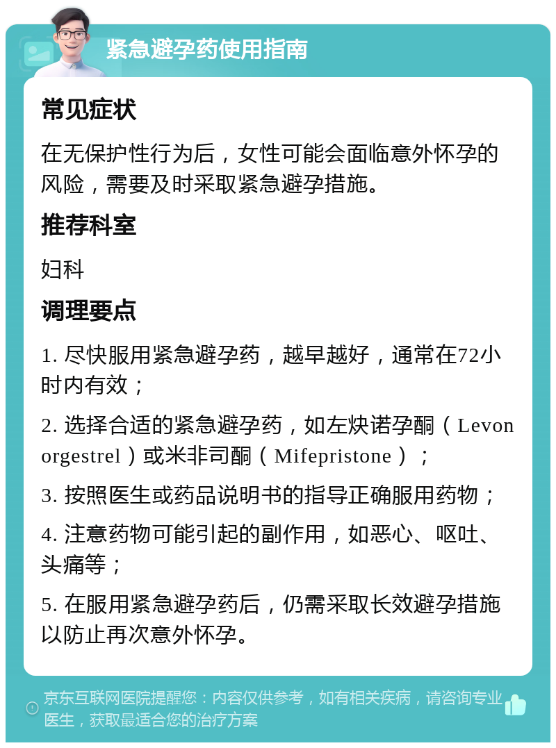 紧急避孕药使用指南 常见症状 在无保护性行为后，女性可能会面临意外怀孕的风险，需要及时采取紧急避孕措施。 推荐科室 妇科 调理要点 1. 尽快服用紧急避孕药，越早越好，通常在72小时内有效； 2. 选择合适的紧急避孕药，如左炔诺孕酮（Levonorgestrel）或米非司酮（Mifepristone）； 3. 按照医生或药品说明书的指导正确服用药物； 4. 注意药物可能引起的副作用，如恶心、呕吐、头痛等； 5. 在服用紧急避孕药后，仍需采取长效避孕措施以防止再次意外怀孕。