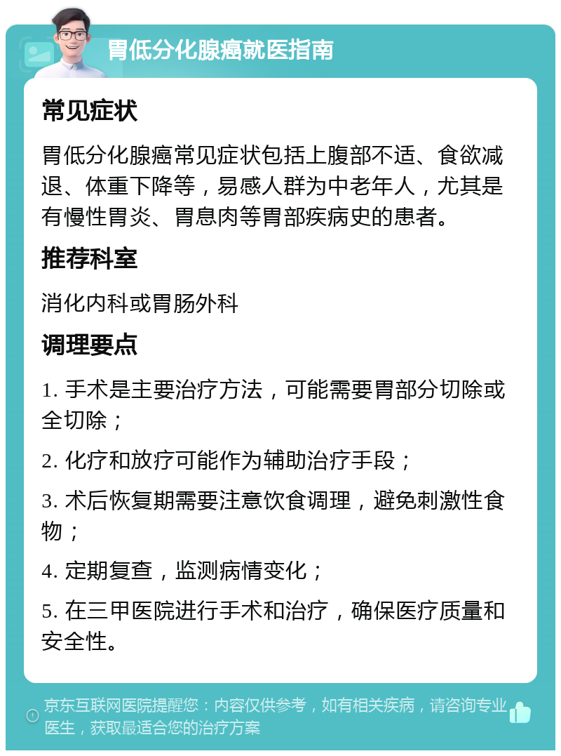 胃低分化腺癌就医指南 常见症状 胃低分化腺癌常见症状包括上腹部不适、食欲减退、体重下降等，易感人群为中老年人，尤其是有慢性胃炎、胃息肉等胃部疾病史的患者。 推荐科室 消化内科或胃肠外科 调理要点 1. 手术是主要治疗方法，可能需要胃部分切除或全切除； 2. 化疗和放疗可能作为辅助治疗手段； 3. 术后恢复期需要注意饮食调理，避免刺激性食物； 4. 定期复查，监测病情变化； 5. 在三甲医院进行手术和治疗，确保医疗质量和安全性。