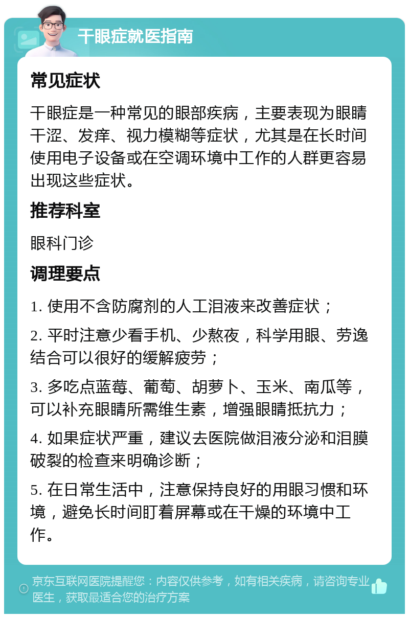 干眼症就医指南 常见症状 干眼症是一种常见的眼部疾病，主要表现为眼睛干涩、发痒、视力模糊等症状，尤其是在长时间使用电子设备或在空调环境中工作的人群更容易出现这些症状。 推荐科室 眼科门诊 调理要点 1. 使用不含防腐剂的人工泪液来改善症状； 2. 平时注意少看手机、少熬夜，科学用眼、劳逸结合可以很好的缓解疲劳； 3. 多吃点蓝莓、葡萄、胡萝卜、玉米、南瓜等，可以补充眼睛所需维生素，增强眼睛抵抗力； 4. 如果症状严重，建议去医院做泪液分泌和泪膜破裂的检查来明确诊断； 5. 在日常生活中，注意保持良好的用眼习惯和环境，避免长时间盯着屏幕或在干燥的环境中工作。