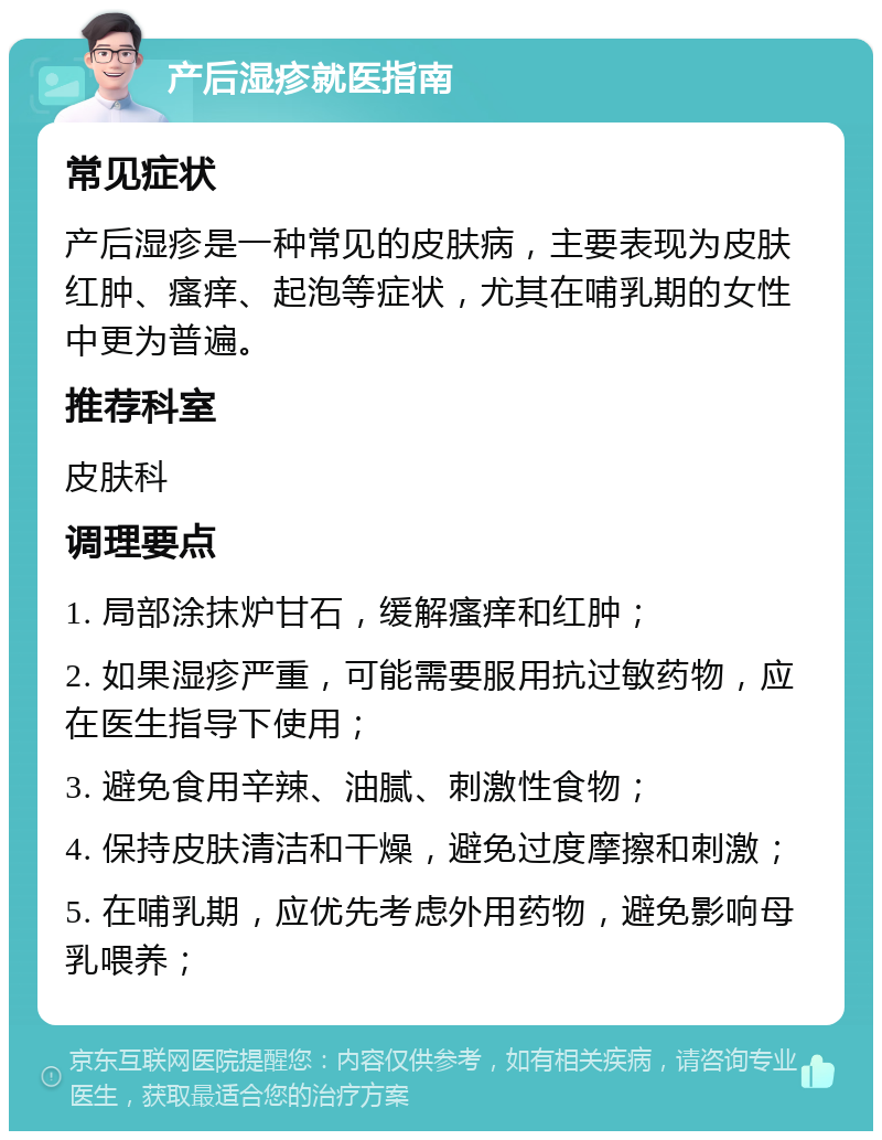 产后湿疹就医指南 常见症状 产后湿疹是一种常见的皮肤病，主要表现为皮肤红肿、瘙痒、起泡等症状，尤其在哺乳期的女性中更为普遍。 推荐科室 皮肤科 调理要点 1. 局部涂抹炉甘石，缓解瘙痒和红肿； 2. 如果湿疹严重，可能需要服用抗过敏药物，应在医生指导下使用； 3. 避免食用辛辣、油腻、刺激性食物； 4. 保持皮肤清洁和干燥，避免过度摩擦和刺激； 5. 在哺乳期，应优先考虑外用药物，避免影响母乳喂养；