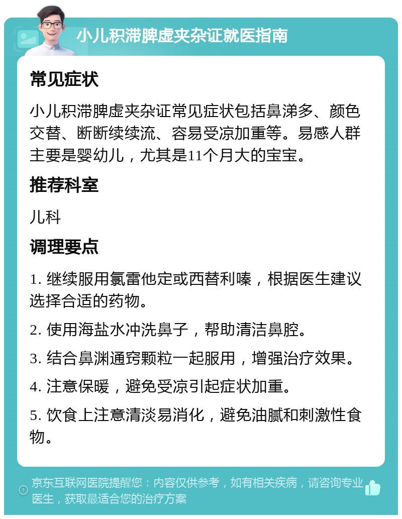 小儿积滞脾虚夹杂证就医指南 常见症状 小儿积滞脾虚夹杂证常见症状包括鼻涕多、颜色交替、断断续续流、容易受凉加重等。易感人群主要是婴幼儿，尤其是11个月大的宝宝。 推荐科室 儿科 调理要点 1. 继续服用氯雷他定或西替利嗪，根据医生建议选择合适的药物。 2. 使用海盐水冲洗鼻子，帮助清洁鼻腔。 3. 结合鼻渊通窍颗粒一起服用，增强治疗效果。 4. 注意保暖，避免受凉引起症状加重。 5. 饮食上注意清淡易消化，避免油腻和刺激性食物。