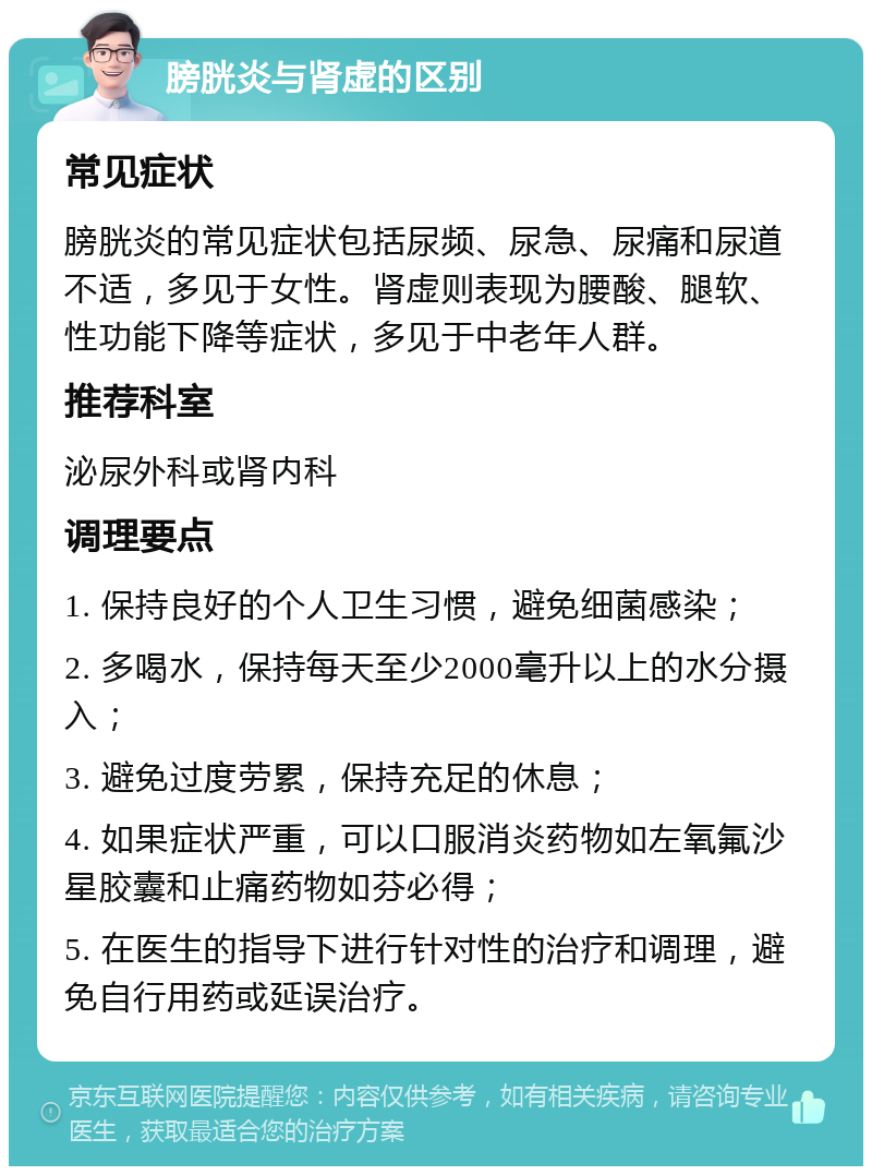 膀胱炎与肾虚的区别 常见症状 膀胱炎的常见症状包括尿频、尿急、尿痛和尿道不适，多见于女性。肾虚则表现为腰酸、腿软、性功能下降等症状，多见于中老年人群。 推荐科室 泌尿外科或肾内科 调理要点 1. 保持良好的个人卫生习惯，避免细菌感染； 2. 多喝水，保持每天至少2000毫升以上的水分摄入； 3. 避免过度劳累，保持充足的休息； 4. 如果症状严重，可以口服消炎药物如左氧氟沙星胶囊和止痛药物如芬必得； 5. 在医生的指导下进行针对性的治疗和调理，避免自行用药或延误治疗。