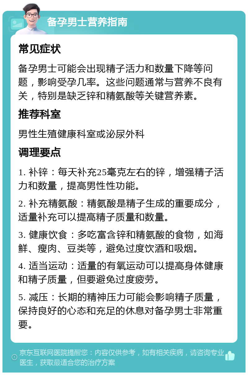 备孕男士营养指南 常见症状 备孕男士可能会出现精子活力和数量下降等问题，影响受孕几率。这些问题通常与营养不良有关，特别是缺乏锌和精氨酸等关键营养素。 推荐科室 男性生殖健康科室或泌尿外科 调理要点 1. 补锌：每天补充25毫克左右的锌，增强精子活力和数量，提高男性性功能。 2. 补充精氨酸：精氨酸是精子生成的重要成分，适量补充可以提高精子质量和数量。 3. 健康饮食：多吃富含锌和精氨酸的食物，如海鲜、瘦肉、豆类等，避免过度饮酒和吸烟。 4. 适当运动：适量的有氧运动可以提高身体健康和精子质量，但要避免过度疲劳。 5. 减压：长期的精神压力可能会影响精子质量，保持良好的心态和充足的休息对备孕男士非常重要。