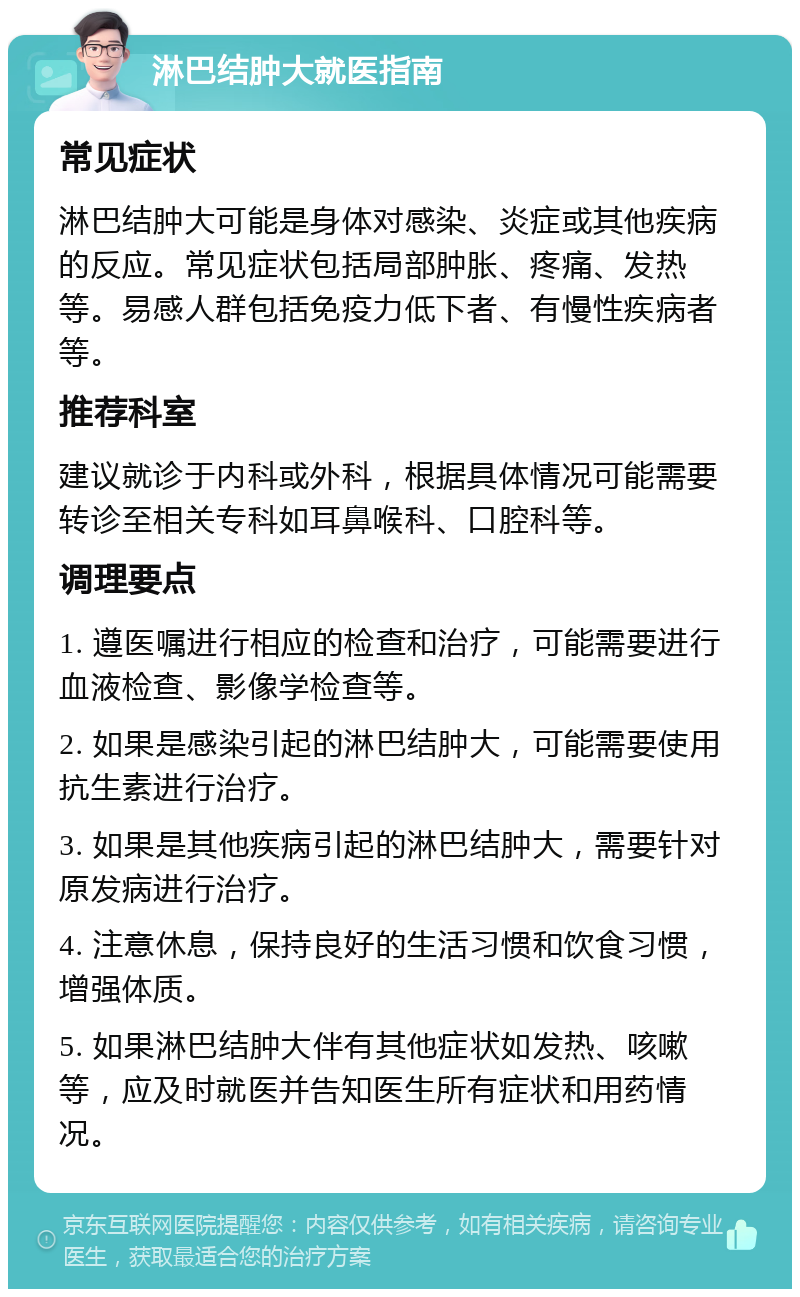 淋巴结肿大就医指南 常见症状 淋巴结肿大可能是身体对感染、炎症或其他疾病的反应。常见症状包括局部肿胀、疼痛、发热等。易感人群包括免疫力低下者、有慢性疾病者等。 推荐科室 建议就诊于内科或外科，根据具体情况可能需要转诊至相关专科如耳鼻喉科、口腔科等。 调理要点 1. 遵医嘱进行相应的检查和治疗，可能需要进行血液检查、影像学检查等。 2. 如果是感染引起的淋巴结肿大，可能需要使用抗生素进行治疗。 3. 如果是其他疾病引起的淋巴结肿大，需要针对原发病进行治疗。 4. 注意休息，保持良好的生活习惯和饮食习惯，增强体质。 5. 如果淋巴结肿大伴有其他症状如发热、咳嗽等，应及时就医并告知医生所有症状和用药情况。