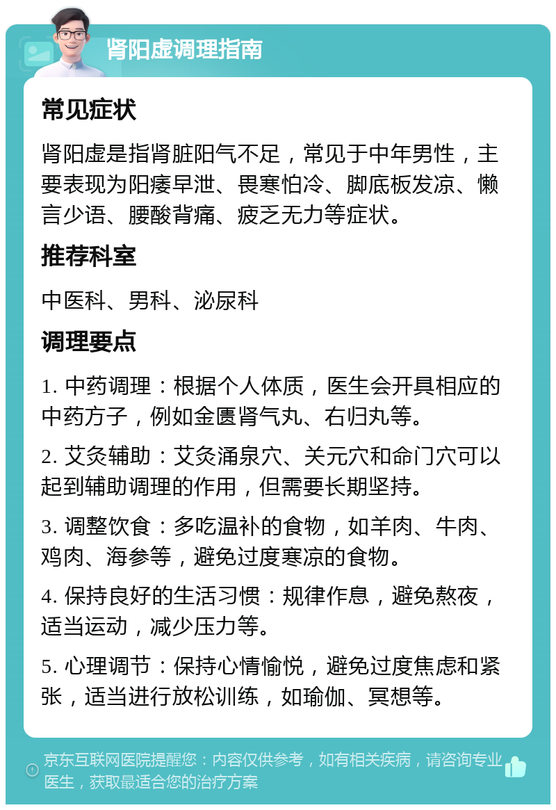 肾阳虚调理指南 常见症状 肾阳虚是指肾脏阳气不足，常见于中年男性，主要表现为阳痿早泄、畏寒怕冷、脚底板发凉、懒言少语、腰酸背痛、疲乏无力等症状。 推荐科室 中医科、男科、泌尿科 调理要点 1. 中药调理：根据个人体质，医生会开具相应的中药方子，例如金匮肾气丸、右归丸等。 2. 艾灸辅助：艾灸涌泉穴、关元穴和命门穴可以起到辅助调理的作用，但需要长期坚持。 3. 调整饮食：多吃温补的食物，如羊肉、牛肉、鸡肉、海参等，避免过度寒凉的食物。 4. 保持良好的生活习惯：规律作息，避免熬夜，适当运动，减少压力等。 5. 心理调节：保持心情愉悦，避免过度焦虑和紧张，适当进行放松训练，如瑜伽、冥想等。