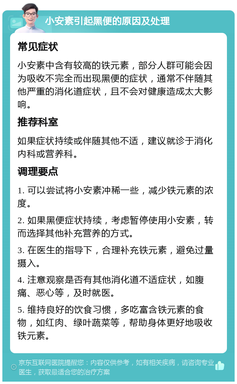 小安素引起黑便的原因及处理 常见症状 小安素中含有较高的铁元素，部分人群可能会因为吸收不完全而出现黑便的症状，通常不伴随其他严重的消化道症状，且不会对健康造成太大影响。 推荐科室 如果症状持续或伴随其他不适，建议就诊于消化内科或营养科。 调理要点 1. 可以尝试将小安素冲稀一些，减少铁元素的浓度。 2. 如果黑便症状持续，考虑暂停使用小安素，转而选择其他补充营养的方式。 3. 在医生的指导下，合理补充铁元素，避免过量摄入。 4. 注意观察是否有其他消化道不适症状，如腹痛、恶心等，及时就医。 5. 维持良好的饮食习惯，多吃富含铁元素的食物，如红肉、绿叶蔬菜等，帮助身体更好地吸收铁元素。