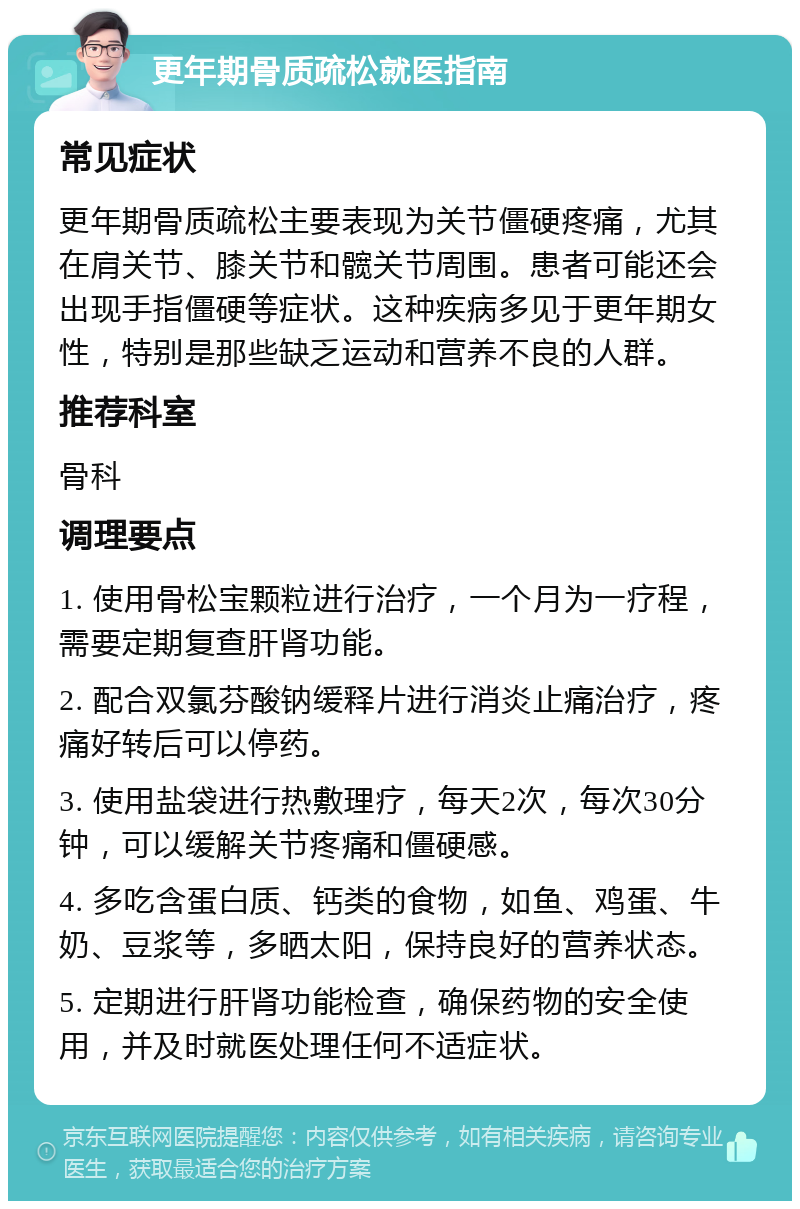 更年期骨质疏松就医指南 常见症状 更年期骨质疏松主要表现为关节僵硬疼痛，尤其在肩关节、膝关节和髋关节周围。患者可能还会出现手指僵硬等症状。这种疾病多见于更年期女性，特别是那些缺乏运动和营养不良的人群。 推荐科室 骨科 调理要点 1. 使用骨松宝颗粒进行治疗，一个月为一疗程，需要定期复查肝肾功能。 2. 配合双氯芬酸钠缓释片进行消炎止痛治疗，疼痛好转后可以停药。 3. 使用盐袋进行热敷理疗，每天2次，每次30分钟，可以缓解关节疼痛和僵硬感。 4. 多吃含蛋白质、钙类的食物，如鱼、鸡蛋、牛奶、豆浆等，多晒太阳，保持良好的营养状态。 5. 定期进行肝肾功能检查，确保药物的安全使用，并及时就医处理任何不适症状。