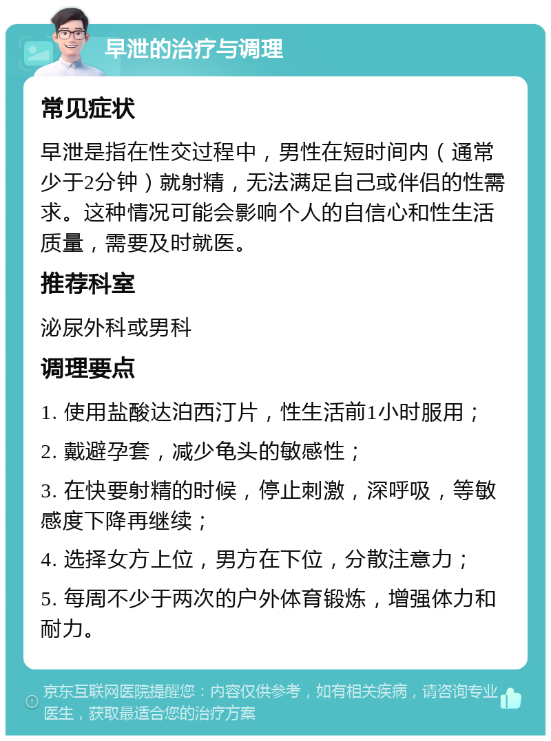 早泄的治疗与调理 常见症状 早泄是指在性交过程中，男性在短时间内（通常少于2分钟）就射精，无法满足自己或伴侣的性需求。这种情况可能会影响个人的自信心和性生活质量，需要及时就医。 推荐科室 泌尿外科或男科 调理要点 1. 使用盐酸达泊西汀片，性生活前1小时服用； 2. 戴避孕套，减少龟头的敏感性； 3. 在快要射精的时候，停止刺激，深呼吸，等敏感度下降再继续； 4. 选择女方上位，男方在下位，分散注意力； 5. 每周不少于两次的户外体育锻炼，增强体力和耐力。